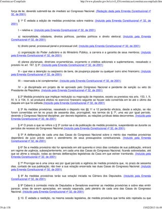 Constituicao-Compilado                                                    http://www.planalto.gov.br/ccivil_03/constituicao/constituicaocompilado.htm


            força de lei, devendo submetê-las de imediato ao Congresso Nacional. (Redação dada pela Emenda Constitucional nº
            32, de 2001)

                    § 1º É vedada a edição de medidas provisórias sobre matéria: (Incluído pela Emenda Constitucional nº 32, de
            2001)

                    I – relativa a: (Incluído pela Emenda Constitucional nº 32, de 2001)

                 a) nacionalidade, cidadania, direitos políticos, partidos políticos e direito eleitoral; (Incluído pela Emenda
            Constitucional nº 32, de 2001)

                    b) direito penal, processual penal e processual civil; (Incluído pela Emenda Constitucional nº 32, de 2001)

                  c) organização do Poder Judiciário e do Ministério Público, a carreira e a garantia de seus membros; (Incluído
            pela Emenda Constitucional nº 32, de 2001)

                  d) planos plurianuais, diretrizes orçamentárias, orçamento e créditos adicionais e suplementares, ressalvado o
            previsto no art. 167, § 3º; (Incluído pela Emenda Constitucional nº 32, de 2001)

                  II – que vise a detenção ou seqüestro de bens, de poupança popular ou qualquer outro ativo financeiro; (Incluído
            pela Emenda Constitucional nº 32, de 2001)

                    III – reservada a lei complementar; (Incluído pela Emenda Constitucional nº 32, de 2001)

                  IV – já disciplinada em projeto de lei aprovado pelo Congresso Nacional e pendente de sanção ou veto do
            Presidente da República. (Incluído pela Emenda Constitucional nº 32, de 2001)

                   § 2º Medida provisória que implique instituição ou majoração de impostos, exceto os previstos nos arts. 153, I, II,
            IV, V, e 154, II, só produzirá efeitos no exercício financeiro seguinte se houver sido convertida em lei até o último dia
            daquele em que foi editada.(Incluído pela Emenda Constitucional nº 32, de 2001)

                 § 3º As medidas provisórias, ressalvado o disposto nos §§ 11 e 12 perderão eficácia, desde a edição, se não
            forem convertidas em lei no prazo de sessenta dias, prorrogável, nos termos do § 7º, uma vez por igual período,
            devendo o Congresso Nacional disciplinar, por decreto legislativo, as relações jurídicas delas decorrentes. (Incluído pela
            Emenda Constitucional nº 32, de 2001)

                  § 4º O prazo a que se refere o § 3º contar-se-á da publicação da medida provisória, suspendendo-se durante os
            períodos de recesso do Congresso Nacional.(Incluído pela Emenda Constitucional nº 32, de 2001)

                 § 5º A deliberação de cada uma das Casas do Congresso Nacional sobre o mérito das medidas provisórias
            dependerá de juízo prévio sobre o atendimento de seus pressupostos constitucionais. (Incluído pela Emenda
            Constitucional nº 32, de 2001)

                 § 6º Se a medida provisória não for apreciada em até quarenta e cinco dias contados de sua publicação, entrará
            em regime de urgência, subseqüentemente, em cada uma das Casas do Congresso Nacional, ficando sobrestadas, até
            que se ultime a votação, todas as demais deliberações legislativas da Casa em que estiver tramitando. (Incluído pela
            Emenda Constitucional nº 32, de 2001)

                  § 7º Prorrogar-se-á uma única vez por igual período a vigência de medida provisória que, no prazo de sessenta
            dias, contado de sua publicação, não tiver a sua votação encerrada nas duas Casas do Congresso Nacional. (Incluído
            pela Emenda Constitucional nº 32, de 2001)

                 § 8º As medidas provisórias terão sua votação iniciada na Câmara dos Deputados. (Incluído pela Emenda
            Constitucional nº 32, de 2001)

                 § 9º Caberá à comissão mista de Deputados e Senadores examinar as medidas provisórias e sobre elas emitir
            parecer, antes de serem apreciadas, em sessão separada, pelo plenário de cada uma das Casas do Congresso
            Nacional. (Incluído pela Emenda Constitucional nº 32, de 2001)

                    § 10. É vedada a reedição, na mesma sessão legislativa, de medida provisória que tenha sido rejeitada ou que


39 de 138                                                                                                                          15/02/2013 16:49
 
