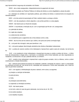 Constituicao-Compilado                                                    http://www.planalto.gov.br/ccivil_03/constituicao/constituicaocompilado.htm


           seja imprescindível à segurança da sociedade e do Estado;

                  XXXIV - são a todos assegurados, independentemente do pagamento de taxas:

                  a) o direito de petição aos Poderes Públicos em defesa de direitos ou contra ilegalidade ou abuso de poder;

                 b) a obtenção de certidões em repartições públicas, para defesa de direitos e esclarecimento de situações de
           interesse pessoal;

                  XXXV - a lei não excluirá da apreciação do Poder Judiciário lesão ou ameaça a direito;

                  XXXVI - a lei não prejudicará o direito adquirido, o ato jurídico perfeito e a coisa julgada;

                  XXXVII - não haverá juízo ou tribunal de exceção;

                  XXXVIII - é reconhecida a instituição do júri, com a organização que lhe der a lei, assegurados:

                  a) a plenitude de defesa;

                  b) o sigilo das votações;

                  c) a soberania dos veredictos;

                  d) a competência para o julgamento dos crimes dolosos contra a vida;

                  XXXIX - não há crime sem lei anterior que o defina, nem pena sem prévia cominação legal;

                  XL - a lei penal não retroagirá, salvo para beneficiar o réu;

                  XLI - a lei punirá qualquer discriminação atentatória dos direitos e liberdades fundamentais;

                  XLII - a prática do racismo constitui crime inafiançável e imprescritível, sujeito à pena de reclusão, nos termos da
           lei;

                    XLIII - a lei considerará crimes inafiançáveis e insuscetíveis de graça ou anistia a prática da tortura , o tráfico
           ilícito de entorpecentes e drogas afins, o terrorismo e os definidos como crimes hediondos, por eles respondendo os
           mandantes, os executores e os que, podendo evitá-los, se omitirem;

                 XLIV - constitui crime inafiançável e imprescritível a ação de grupos armados, civis ou militares, contra a ordem
           constitucional e o Estado Democrático;

                 XLV - nenhuma pena passará da pessoa do condenado, podendo a obrigação de reparar o dano e a decretação
           do perdimento de bens ser, nos termos da lei, estendidas aos sucessores e contra eles executadas, até o limite do
           valor do patrimônio transferido;

                  XLVI - a lei regulará a individualização da pena e adotará, entre outras, as seguintes:

                  a) privação ou restrição da liberdade;

                  b) perda de bens;

                  c) multa;

                  d) prestação social alternativa;

                  e) suspensão ou interdição de direitos;

                  XLVII - não haverá penas:

                  a) de morte, salvo em caso de guerra declarada, nos termos do art. 84, XIX;

                  b) de caráter perpétuo;

                  c) de trabalhos forçados;




4 de 138                                                                                                                           15/02/2013 16:49
 