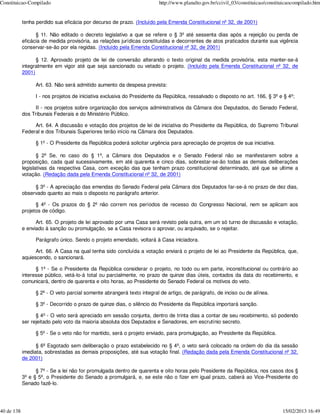 Constituicao-Compilado                                                  http://www.planalto.gov.br/ccivil_03/constituicao/constituicaocompilado.htm


            tenha perdido sua eficácia por decurso de prazo. (Incluído pela Emenda Constitucional nº 32, de 2001)

                  § 11. Não editado o decreto legislativo a que se refere o § 3º até sessenta dias após a rejeição ou perda de
            eficácia de medida provisória, as relações jurídicas constituídas e decorrentes de atos praticados durante sua vigência
            conservar-se-ão por ela regidas. (Incluído pela Emenda Constitucional nº 32, de 2001)

                  § 12. Aprovado projeto de lei de conversão alterando o texto original da medida provisória, esta manter-se-á
            integralmente em vigor até que seja sancionado ou vetado o projeto. (Incluído pela Emenda Constitucional nº 32, de
            2001)

                 Art. 63. Não será admitido aumento da despesa prevista:

                 I - nos projetos de iniciativa exclusiva do Presidente da República, ressalvado o disposto no art. 166, § 3º e § 4º;

                 II - nos projetos sobre organização dos serviços administrativos da Câmara dos Deputados, do Senado Federal,
            dos Tribunais Federais e do Ministério Público.

                 Art. 64. A discussão e votação dos projetos de lei de iniciativa do Presidente da República, do Supremo Tribunal
            Federal e dos Tribunais Superiores terão início na Câmara dos Deputados.

                 § 1º - O Presidente da República poderá solicitar urgência para apreciação de projetos de sua iniciativa.

                   § 2º Se, no caso do § 1º, a Câmara dos Deputados e o Senado Federal não se manifestarem sobre a
            proposição, cada qual sucessivamente, em até quarenta e cinco dias, sobrestar-se-ão todas as demais deliberações
            legislativas da respectiva Casa, com exceção das que tenham prazo constitucional determinado, até que se ultime a
            votação. (Redação dada pela Emenda Constitucional nº 32, de 2001)

                 § 3º - A apreciação das emendas do Senado Federal pela Câmara dos Deputados far-se-á no prazo de dez dias,
            observado quanto ao mais o disposto no parágrafo anterior.

                  § 4º - Os prazos do § 2º não correm nos períodos de recesso do Congresso Nacional, nem se aplicam aos
            projetos de código.

                  Art. 65. O projeto de lei aprovado por uma Casa será revisto pela outra, em um só turno de discussão e votação,
            e enviado à sanção ou promulgação, se a Casa revisora o aprovar, ou arquivado, se o rejeitar.

                 Parágrafo único. Sendo o projeto emendado, voltará à Casa iniciadora.

                  Art. 66. A Casa na qual tenha sido concluída a votação enviará o projeto de lei ao Presidente da República, que,
            aquiescendo, o sancionará.

                  § 1º - Se o Presidente da República considerar o projeto, no todo ou em parte, inconstitucional ou contrário ao
            interesse público, vetá-lo-á total ou parcialmente, no prazo de quinze dias úteis, contados da data do recebimento, e
            comunicará, dentro de quarenta e oito horas, ao Presidente do Senado Federal os motivos do veto.

                 § 2º - O veto parcial somente abrangerá texto integral de artigo, de parágrafo, de inciso ou de alínea.

                 § 3º - Decorrido o prazo de quinze dias, o silêncio do Presidente da República importará sanção.

                  § 4º - O veto será apreciado em sessão conjunta, dentro de trinta dias a contar de seu recebimento, só podendo
            ser rejeitado pelo voto da maioria absoluta dos Deputados e Senadores, em escrutínio secreto.

                 § 5º - Se o veto não for mantido, será o projeto enviado, para promulgação, ao Presidente da República.

                  § 6º Esgotado sem deliberação o prazo estabelecido no § 4º, o veto será colocado na ordem do dia da sessão
            imediata, sobrestadas as demais proposições, até sua votação final. (Redação dada pela Emenda Constitucional nº 32,
            de 2001)

                  § 7º - Se a lei não for promulgada dentro de quarenta e oito horas pelo Presidente da República, nos casos dos §
            3º e § 5º, o Presidente do Senado a promulgará, e, se este não o fizer em igual prazo, caberá ao Vice-Presidente do
            Senado fazê-lo.




40 de 138                                                                                                                        15/02/2013 16:49
 