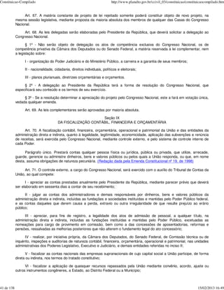 Constituicao-Compilado                                                       http://www.planalto.gov.br/ccivil_03/constituicao/constituicaocompilado.htm


                 Art. 67. A matéria constante de projeto de lei rejeitado somente poderá constituir objeto de novo projeto, na
            mesma sessão legislativa, mediante proposta da maioria absoluta dos membros de qualquer das Casas do Congresso
            Nacional.

                 Art. 68. As leis delegadas serão elaboradas pelo Presidente da República, que deverá solicitar a delegação ao
            Congresso Nacional.

                   § 1º - Não serão objeto de delegação os atos de competência exclusiva do Congresso Nacional, os de
            competência privativa da Câmara dos Deputados ou do Senado Federal, a matéria reservada à lei complementar, nem
            a legislação sobre:

                  I - organização do Poder Judiciário e do Ministério Público, a carreira e a garantia de seus membros;

                  II - nacionalidade, cidadania, direitos individuais, políticos e eleitorais;

                  III - planos plurianuais, diretrizes orçamentárias e orçamentos.

                 § 2º - A delegação ao Presidente da República terá a forma de resolução do Congresso Nacional, que
            especificará seu conteúdo e os termos de seu exercício.

                 § 3º - Se a resolução determinar a apreciação do projeto pelo Congresso Nacional, este a fará em votação única,
            vedada qualquer emenda.

                  Art. 69. As leis complementares serão aprovadas por maioria absoluta.

                                                             Seção IX
                                        DA FISCALIZAÇÃO CONTÁBIL, FINANCEIRA E ORÇAMENTÁRIA

                 Art. 70. A fiscalização contábil, financeira, orçamentária, operacional e patrimonial da União e das entidades da
            administração direta e indireta, quanto à legalidade, legitimidade, economicidade, aplicação das subvenções e renúncia
            de receitas, será exercida pelo Congresso Nacional, mediante controle externo, e pelo sistema de controle interno de
            cada Poder.

                  Parágrafo único. Prestará contas qualquer pessoa física ou jurídica, pública ou privada, que utilize, arrecade,
            guarde, gerencie ou administre dinheiros, bens e valores públicos ou pelos quais a União responda, ou que, em nome
            desta, assuma obrigações de natureza pecuniária. (Redação dada pela Emenda Constitucional nº 19, de 1998)

                  Art. 71. O controle externo, a cargo do Congresso Nacional, será exercido com o auxílio do Tribunal de Contas da
            União, ao qual compete:

                  I - apreciar as contas prestadas anualmente pelo Presidente da República, mediante parecer prévio que deverá
            ser elaborado em sessenta dias a contar de seu recebimento;

                  II - julgar as contas dos administradores e demais responsáveis por dinheiros, bens e valores públicos da
            administração direta e indireta, incluídas as fundações e sociedades instituídas e mantidas pelo Poder Público federal,
            e as contas daqueles que derem causa a perda, extravio ou outra irregularidade de que resulte prejuízo ao erário
            público;

                 III - apreciar, para fins de registro, a legalidade dos atos de admissão de pessoal, a qualquer título, na
            administração direta e indireta, incluídas as fundações instituídas e mantidas pelo Poder Público, excetuadas as
            nomeações para cargo de provimento em comissão, bem como a das concessões de aposentadorias, reformas e
            pensões, ressalvadas as melhorias posteriores que não alterem o fundamento legal do ato concessório;

                  IV - realizar, por iniciativa própria, da Câmara dos Deputados, do Senado Federal, de Comissão técnica ou de
            inquérito, inspeções e auditorias de natureza contábil, financeira, orçamentária, operacional e patrimonial, nas unidades
            administrativas dos Poderes Legislativo, Executivo e Judiciário, e demais entidades referidas no inciso II;

                  V - fiscalizar as contas nacionais das empresas supranacionais de cujo capital social a União participe, de forma
            direta ou indireta, nos termos do tratado constitutivo;

                  VI - fiscalizar a aplicação de quaisquer recursos repassados pela União mediante convênio, acordo, ajuste ou
            outros instrumentos congêneres, a Estado, ao Distrito Federal ou a Município;



41 de 138                                                                                                                             15/02/2013 16:49
 