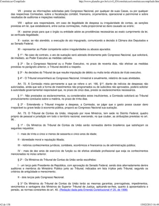 Constituicao-Compilado                                                  http://www.planalto.gov.br/ccivil_03/constituicao/constituicaocompilado.htm


                  VII - prestar as informações solicitadas pelo Congresso Nacional, por qualquer de suas Casas, ou por qualquer
            das respectivas Comissões, sobre a fiscalização contábil, financeira, orçamentária, operacional e patrimonial e sobre
            resultados de auditorias e inspeções realizadas;

                  VIII - aplicar aos responsáveis, em caso de ilegalidade de despesa ou irregularidade de contas, as sanções
            previstas em lei, que estabelecerá, entre outras cominações, multa proporcional ao dano causado ao erário;

                  IX - assinar prazo para que o órgão ou entidade adote as providências necessárias ao exato cumprimento da lei,
            se verificada ilegalidade;

                 X - sustar, se não atendido, a execução do ato impugnado, comunicando a decisão à Câmara dos Deputados e
            ao Senado Federal;

                  XI - representar ao Poder competente sobre irregularidades ou abusos apurados.

                 § 1º - No caso de contrato, o ato de sustação será adotado diretamente pelo Congresso Nacional, que solicitará,
            de imediato, ao Poder Executivo as medidas cabíveis.

                  § 2º - Se o Congresso Nacional ou o Poder Executivo, no prazo de noventa dias, não efetivar as medidas
            previstas no parágrafo anterior, o Tribunal decidirá a respeito.

                  § 3º - As decisões do Tribunal de que resulte imputação de débito ou multa terão eficácia de título executivo.

                  § 4º - O Tribunal encaminhará ao Congresso Nacional, trimestral e anualmente, relatório de suas atividades.

                  Art. 72. A Comissão mista permanente a que se refere o art. 166, §1º, diante de indícios de despesas não
            autorizadas, ainda que sob a forma de investimentos não programados ou de subsídios não aprovados, poderá solicitar
            à autoridade governamental responsável que, no prazo de cinco dias, preste os esclarecimentos necessários.

                 § 1º - Não prestados os esclarecimentos, ou considerados estes insuficientes, a Comissão solicitará ao Tribunal
            pronunciamento conclusivo sobre a matéria, no prazo de trinta dias.

                  § 2º - Entendendo o Tribunal irregular a despesa, a Comissão, se julgar que o gasto possa causar dano
            irreparável ou grave lesão à economia pública, proporá ao Congresso Nacional sua sustação.

                  Art. 73. O Tribunal de Contas da União, integrado por nove Ministros, tem sede no Distrito Federal, quadro
            próprio de pessoal e jurisdição em todo o território nacional, exercendo, no que couber, as atribuições previstas no art.
            96. .

                  § 1º - Os Ministros do Tribunal de Contas da União serão nomeados dentre brasileiros que satisfaçam os
            seguintes requisitos:

                  I - mais de trinta e cinco e menos de sessenta e cinco anos de idade;

                  II - idoneidade moral e reputação ilibada;

                  III - notórios conhecimentos jurídicos, contábeis, econômicos e financeiros ou de administração pública;

                 IV - mais de dez anos de exercício de função ou de efetiva atividade profissional que exija os conhecimentos
            mencionados no inciso anterior.

                  § 2º - Os Ministros do Tribunal de Contas da União serão escolhidos:

                   I - um terço pelo Presidente da República, com aprovação do Senado Federal, sendo dois alternadamente dentre
            auditores e membros do Ministério Público junto ao Tribunal, indicados em lista tríplice pelo Tribunal, segundo os
            critérios de antigüidade e merecimento;

                  II - dois terços pelo Congresso Nacional.

                  § 3° Os Ministros do Tribunal de Contas da União terão as mesmas garantias, prerrogativas, impedimentos,
            vencimentos e vantagens dos Ministros do Superior Tribunal de Justiça, aplicando-se-lhes, quanto à aposentadoria e
            pensão, as normas constantes do art. 40. (Redação dada pela Emenda Constitucional nº 20, de 1998)




42 de 138                                                                                                                        15/02/2013 16:49
 