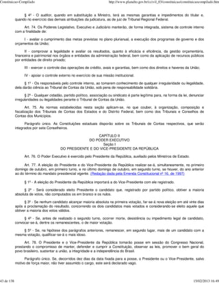 Constituicao-Compilado                                                   http://www.planalto.gov.br/ccivil_03/constituicao/constituicaocompilado.htm


                 § 4º - O auditor, quando em substituição a Ministro, terá as mesmas garantias e impedimentos do titular e,
            quando no exercício das demais atribuições da judicatura, as de juiz de Tribunal Regional Federal.

                 Art. 74. Os Poderes Legislativo, Executivo e Judiciário manterão, de forma integrada, sistema de controle interno
            com a finalidade de:

                 I - avaliar o cumprimento das metas previstas no plano plurianual, a execução dos programas de governo e dos
            orçamentos da União;

                  II - comprovar a legalidade e avaliar os resultados, quanto à eficácia e eficiência, da gestão orçamentária,
            financeira e patrimonial nos órgãos e entidades da administração federal, bem como da aplicação de recursos públicos
            por entidades de direito privado;

                  III - exercer o controle das operações de crédito, avais e garantias, bem como dos direitos e haveres da União;

                  IV - apoiar o controle externo no exercício de sua missão institucional.

                  § 1º - Os responsáveis pelo controle interno, ao tomarem conhecimento de qualquer irregularidade ou ilegalidade,
            dela darão ciência ao Tribunal de Contas da União, sob pena de responsabilidade solidária.

                   § 2º - Qualquer cidadão, partido político, associação ou sindicato é parte legítima para, na forma da lei, denunciar
            irregularidades ou ilegalidades perante o Tribunal de Contas da União.

                   Art. 75. As normas estabelecidas nesta seção aplicam-se, no que couber, à organização, composição e
            fiscalização dos Tribunais de Contas dos Estados e do Distrito Federal, bem como dos Tribunais e Conselhos de
            Contas dos Municípios.

                  Parágrafo único. As Constituições estaduais disporão sobre os Tribunais de Contas respectivos, que serão
            integrados por sete Conselheiros.

                                                           CAPÍTULO II
                                                      DO PODER EXECUTIVO
                                                              Seção I
                                         DO PRESIDENTE E DO VICE-PRESIDENTE DA REPÚBLICA

                  Art. 76. O Poder Executivo é exercido pelo Presidente da República, auxiliado pelos Ministros de Estado.

                 Art. 77. A eleição do Presidente e do Vice-Presidente da República realizar-se-á, simultaneamente, no primeiro
            domingo de outubro, em primeiro turno, e no último domingo de outubro, em segundo turno, se houver, do ano anterior
            ao do término do mandato presidencial vigente. (Redação dada pela Emenda Constitucional nº 16, de 1997)

                  § 1º - A eleição do Presidente da República importará a do Vice-Presidente com ele registrado.

                  § 2º - Será considerado eleito Presidente o candidato que, registrado por partido político, obtiver a maioria
            absoluta de votos, não computados os em branco e os nulos.

                  § 3º - Se nenhum candidato alcançar maioria absoluta na primeira votação, far-se-á nova eleição em até vinte dias
            após a proclamação do resultado, concorrendo os dois candidatos mais votados e considerando-se eleito aquele que
            obtiver a maioria dos votos válidos.

                 § 4º - Se, antes de realizado o segundo turno, ocorrer morte, desistência ou impedimento legal de candidato,
            convocar-se-á, dentre os remanescentes, o de maior votação.

                § 5º - Se, na hipótese dos parágrafos anteriores, remanescer, em segundo lugar, mais de um candidato com a
            mesma votação, qualificar-se-á o mais idoso.

                  Art. 78. O Presidente e o Vice-Presidente da República tomarão posse em sessão do Congresso Nacional,
            prestando o compromisso de manter, defender e cumprir a Constituição, observar as leis, promover o bem geral do
            povo brasileiro, sustentar a união, a integridade e a independência do Brasil.

                  Parágrafo único. Se, decorridos dez dias da data fixada para a posse, o Presidente ou o Vice-Presidente, salvo
            motivo de força maior, não tiver assumido o cargo, este será declarado vago.




43 de 138                                                                                                                         15/02/2013 16:49
 