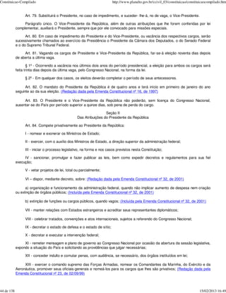 Constituicao-Compilado                                                   http://www.planalto.gov.br/ccivil_03/constituicao/constituicaocompilado.htm


                 Art. 79. Substituirá o Presidente, no caso de impedimento, e suceder- lhe-á, no de vaga, o Vice-Presidente.

                 Parágrafo único. O Vice-Presidente da República, além de outras atribuições que lhe forem conferidas por lei
            complementar, auxiliará o Presidente, sempre que por ele convocado para missões especiais.

                  Art. 80. Em caso de impedimento do Presidente e do Vice-Presidente, ou vacância dos respectivos cargos, serão
            sucessivamente chamados ao exercício da Presidência o Presidente da Câmara dos Deputados, o do Senado Federal
            e o do Supremo Tribunal Federal.

                 Art. 81. Vagando os cargos de Presidente e Vice-Presidente da República, far-se-á eleição noventa dias depois
            de aberta a última vaga.

                   § 1º - Ocorrendo a vacância nos últimos dois anos do período presidencial, a eleição para ambos os cargos será
            feita trinta dias depois da última vaga, pelo Congresso Nacional, na forma da lei.

                 § 2º - Em qualquer dos casos, os eleitos deverão completar o período de seus antecessores.

                  Art. 82. O mandato do Presidente da República é de quatro anos e terá início em primeiro de janeiro do ano
            seguinte ao da sua eleição. (Redação dada pela Emenda Constitucional nº 16, de 1997)

                 Art. 83. O Presidente e o Vice-Presidente da República não poderão, sem licença do Congresso Nacional,
            ausentar-se do País por período superior a quinze dias, sob pena de perda do cargo.

                                                                   Seção II
                                                  Das Atribuições do Presidente da República

                 Art. 84. Compete privativamente ao Presidente da República:

                 I - nomear e exonerar os Ministros de Estado;

                 II - exercer, com o auxílio dos Ministros de Estado, a direção superior da administração federal;

                 III - iniciar o processo legislativo, na forma e nos casos previstos nesta Constituição;

                 IV - sancionar, promulgar e fazer publicar as leis, bem como expedir decretos e regulamentos para sua fiel
            execução;

                 V - vetar projetos de lei, total ou parcialmente;

                 VI – dispor, mediante decreto, sobre: (Redação dada pela Emenda Constitucional nº 32, de 2001)

                  a) organização e funcionamento da administração federal, quando não implicar aumento de despesa nem criação
            ou extinção de órgãos públicos; (Incluída pela Emenda Constitucional nº 32, de 2001)

                 b) extinção de funções ou cargos públicos, quando vagos; (Incluída pela Emenda Constitucional nº 32, de 2001)

                 VII - manter relações com Estados estrangeiros e acreditar seus representantes diplomáticos;

                 VIII - celebrar tratados, convenções e atos internacionais, sujeitos a referendo do Congresso Nacional;

                 IX - decretar o estado de defesa e o estado de sítio;

                 X - decretar e executar a intervenção federal;

                 XI - remeter mensagem e plano de governo ao Congresso Nacional por ocasião da abertura da sessão legislativa,
            expondo a situação do País e solicitando as providências que julgar necessárias;

                 XII - conceder indulto e comutar penas, com audiência, se necessário, dos órgãos instituídos em lei;

                 XIII - exercer o comando supremo das Forças Armadas, nomear os Comandantes da Marinha, do Exército e da
            Aeronáutica, promover seus oficiais-generais e nomeá-los para os cargos que lhes são privativos; (Redação dada pela
            Emenda Constitucional nº 23, de 02/09/99)



44 de 138                                                                                                                         15/02/2013 16:49
 