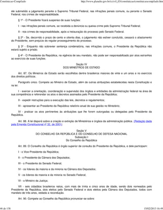 Constituicao-Compilado                                                       http://www.planalto.gov.br/ccivil_03/constituicao/constituicaocompilado.htm


            ele submetido a julgamento perante o Supremo Tribunal Federal, nas infrações penais comuns, ou perante o Senado
            Federal, nos crimes de responsabilidade.

                      § 1º - O Presidente ficará suspenso de suas funções:

                      I - nas infrações penais comuns, se recebida a denúncia ou queixa-crime pelo Supremo Tribunal Federal;

                      II - nos crimes de responsabilidade, após a instauração do processo pelo Senado Federal.

                 § 2º - Se, decorrido o prazo de cento e oitenta dias, o julgamento não estiver concluído, cessará o afastamento
            do Presidente, sem prejuízo do regular prosseguimento do processo.

                  § 3º - Enquanto não sobrevier sentença condenatória, nas infrações comuns, o Presidente da República não
            estará sujeito a prisão.

                 § 4º - O Presidente da República, na vigência de seu mandato, não pode ser responsabilizado por atos estranhos
            ao exercício de suas funções.

                                                                       Seção IV
                                                              DOS MINISTROS DE ESTADO

                  Art. 87. Os Ministros de Estado serão escolhidos dentre brasileiros maiores de vinte e um anos e no exercício
            dos direitos políticos.

                      Parágrafo único. Compete ao Ministro de Estado, além de outras atribuições estabelecidas nesta Constituição e
            na lei:

                  I - exercer a orientação, coordenação e supervisão dos órgãos e entidades da administração federal na área de
            sua competência e referendar os atos e decretos assinados pelo Presidente da República;

                      II - expedir instruções para a execução das leis, decretos e regulamentos;

                      III - apresentar ao Presidente da República relatório anual de sua gestão no Ministério;

                 IV - praticar os atos pertinentes às atribuições que lhe forem outorgadas ou delegadas pelo Presidente da
            República.

                  Art. 88. A lei disporá sobre a criação e extinção de Ministérios e órgãos da administração pública. (Redação dada
            pela Emenda Constitucional nº 32, de 2001)

                                                              Seção V
                                     DO CONSELHO DA REPÚBLICA E DO CONSELHO DE DEFESA NACIONAL
                                                             Subseção I
                                                       Do Conselho da República

                      Art. 89. O Conselho da República é órgão superior de consulta do Presidente da República, e dele participam:

                      I - o Vice-Presidente da República;

                      II - o Presidente da Câmara dos Deputados;

                      III - o Presidente do Senado Federal;

                      IV - os líderes da maioria e da minoria na Câmara dos Deputados;

                      V - os líderes da maioria e da minoria no Senado Federal;

                      VI - o Ministro da Justiça;

                  VII - seis cidadãos brasileiros natos, com mais de trinta e cinco anos de idade, sendo dois nomeados pelo
            Presidente da República, dois eleitos pelo Senado Federal e dois eleitos pela Câmara dos Deputados, todos com
            mandato de três anos, vedada a recondução.

                      Art. 90. Compete ao Conselho da República pronunciar-se sobre:


46 de 138                                                                                                                             15/02/2013 16:49
 