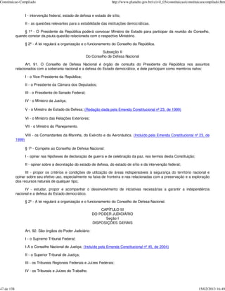 Constituicao-Compilado                                                    http://www.planalto.gov.br/ccivil_03/constituicao/constituicaocompilado.htm


                    I - intervenção federal, estado de defesa e estado de sítio;

                    II - as questões relevantes para a estabilidade das instituições democráticas.

                 § 1º - O Presidente da República poderá convocar Ministro de Estado para participar da reunião do Conselho,
            quando constar da pauta questão relacionada com o respectivo Ministério.

                    § 2º - A lei regulará a organização e o funcionamento do Conselho da República.

                                                                     Subseção II
                                                            Do Conselho de Defesa Nacional

                   Art. 91. O Conselho de Defesa Nacional é órgão de consulta do Presidente da República nos assuntos
            relacionados com a soberania nacional e a defesa do Estado democrático, e dele participam como membros natos:

                    I - o Vice-Presidente da República;

                    II - o Presidente da Câmara dos Deputados;

                    III - o Presidente do Senado Federal;

                    IV - o Ministro da Justiça;

                    V - o Ministro de Estado da Defesa; (Redação dada pela Emenda Constitucional nº 23, de 1999)

                    VI - o Ministro das Relações Exteriores;

                    VII - o Ministro do Planejamento.

                    VIII - os Comandantes da Marinha, do Exército e da Aeronáutica. (Incluído pela Emenda Constitucional nº 23, de
            1999)

                    § 1º - Compete ao Conselho de Defesa Nacional:

                    I - opinar nas hipóteses de declaração de guerra e de celebração da paz, nos termos desta Constituição;

                    II - opinar sobre a decretação do estado de defesa, do estado de sítio e da intervenção federal;

                  III - propor os critérios e condições de utilização de áreas indispensáveis à segurança do território nacional e
            opinar sobre seu efetivo uso, especialmente na faixa de fronteira e nas relacionadas com a preservação e a exploração
            dos recursos naturais de qualquer tipo;

                  IV - estudar, propor e acompanhar o desenvolvimento de iniciativas necessárias a garantir a independência
            nacional e a defesa do Estado democrático.

                    § 2º - A lei regulará a organização e o funcionamento do Conselho de Defesa Nacional.

                                                                   CAPÍTULO III
                                                               DO PODER JUDICIÁRIO
                                                                     Seção I
                                                               DISPOSIÇÕES GERAIS

                    Art. 92. São órgãos do Poder Judiciário:

                    I - o Supremo Tribunal Federal;

                    I-A o Conselho Nacional de Justiça; (Incluído pela Emenda Constitucional nº 45, de 2004)

                    II - o Superior Tribunal de Justiça;

                    III - os Tribunais Regionais Federais e Juízes Federais;

                    IV - os Tribunais e Juízes do Trabalho;



47 de 138                                                                                                                          15/02/2013 16:49
 