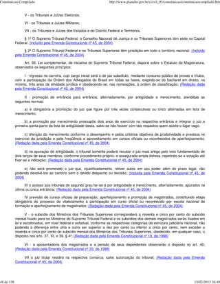 Constituicao-Compilado                                                   http://www.planalto.gov.br/ccivil_03/constituicao/constituicaocompilado.htm


                  V - os Tribunais e Juízes Eleitorais;

                  VI - os Tribunais e Juízes Militares;

                  VII - os Tribunais e Juízes dos Estados e do Distrito Federal e Territórios.

                 § 1º O Supremo Tribunal Federal, o Conselho Nacional de Justiça e os Tribunais Superiores têm sede na Capital
            Federal. (Incluído pela Emenda Constitucional nº 45, de 2004)

                  § 2º O Supremo Tribunal Federal e os Tribunais Superiores têm jurisdição em todo o território nacional. (Incluído
            pela Emenda Constitucional nº 45, de 2004)

                 Art. 93. Lei complementar, de iniciativa do Supremo Tribunal Federal, disporá sobre o Estatuto da Magistratura,
            observados os seguintes princípios:

                  I - ingresso na carreira, cujo cargo inicial será o de juiz substituto, mediante concurso público de provas e títulos,
            com a participação da Ordem dos Advogados do Brasil em todas as fases, exigindo-se do bacharel em direito, no
            mínimo, três anos de atividade jurídica e obedecendo-se, nas nomeações, à ordem de classificação; (Redação dada
            pela Emenda Constitucional nº 45, de 2004)

                  II - promoção de entrância para entrância, alternadamente, por antigüidade e merecimento, atendidas as
            seguintes normas:

                 a) é obrigatória a promoção do juiz que figure por três vezes consecutivas ou cinco alternadas em lista de
            merecimento;

                  b) a promoção por merecimento pressupõe dois anos de exercício na respectiva entrância e integrar o juiz a
            primeira quinta parte da lista de antigüidade desta, salvo se não houver com tais requisitos quem aceite o lugar vago;

                  c) aferição do merecimento conforme o desempenho e pelos critérios objetivos de produtividade e presteza no
            exercício da jurisdição e pela freqüência e aproveitamento em cursos oficiais ou reconhecidos de aperfeiçoamento;
            (Redação dada pela Emenda Constitucional nº 45, de 2004)

                   d) na apuração de antigüidade, o tribunal somente poderá recusar o juiz mais antigo pelo voto fundamentado de
            dois terços de seus membros, conforme procedimento próprio, e assegurada ampla defesa, repetindo-se a votação até
            fixar-se a indicação; (Redação dada pela Emenda Constitucional nº 45, de 2004)

                  e) não será promovido o juiz que, injustificadamente, retiver autos em seu poder além do prazo legal, não
            podendo devolvê-los ao cartório sem o devido despacho ou decisão; (Incluída pela Emenda Constitucional nº 45, de
            2004)

                  III o acesso aos tribunais de segundo grau far-se-á por antigüidade e merecimento, alternadamente, apurados na
            última ou única entrância; (Redação dada pela Emenda Constitucional nº 45, de 2004)

                  IV previsão de cursos oficiais de preparação, aperfeiçoamento e promoção de magistrados, constituindo etapa
            obrigatória do processo de vitaliciamento a participação em curso oficial ou reconhecido por escola nacional de
            formação e aperfeiçoamento de magistrados; (Redação dada pela Emenda Constitucional nº 45, de 2004)

                   V - o subsídio dos Ministros dos Tribunais Superiores corresponderá a noventa e cinco por cento do subsídio
            mensal fixado para os Ministros do Supremo Tribunal Federal e os subsídios dos demais magistrados serão fixados em
            lei e escalonados, em nível federal e estadual, conforme as respectivas categorias da estrutura judiciária nacional, não
            podendo a diferença entre uma e outra ser superior a dez por cento ou inferior a cinco por cento, nem exceder a
            noventa e cinco por cento do subsídio mensal dos Ministros dos Tribunais Superiores, obedecido, em qualquer caso, o
            disposto nos arts. 37, XI, e 39, § 4º; (Redação dada pela Emenda Constitucional nº 19, de 1998)

                 VI - a aposentadoria dos magistrados e a pensão de seus dependentes observarão o disposto no art. 40;
            (Redação dada pela Emenda Constitucional nº 20, de 1998)

                 VII o juiz titular residirá na respectiva comarca, salvo autorização do tribunal; (Redação dada pela Emenda
            Constitucional nº 45, de 2004)




48 de 138                                                                                                                         15/02/2013 16:49
 