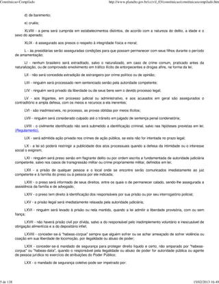 Constituicao-Compilado                                                  http://www.planalto.gov.br/ccivil_03/constituicao/constituicaocompilado.htm


                 d) de banimento;

                 e) cruéis;

                 XLVIII - a pena será cumprida em estabelecimentos distintos, de acordo com a natureza do delito, a idade e o
           sexo do apenado;

                 XLIX - é assegurado aos presos o respeito à integridade física e moral;

                L - às presidiárias serão asseguradas condições para que possam permanecer com seus filhos durante o período
           de amamentação;

                 LI - nenhum brasileiro será extraditado, salvo o naturalizado, em caso de crime comum, praticado antes da
           naturalização, ou de comprovado envolvimento em tráfico ilícito de entorpecentes e drogas afins, na forma da lei;

                 LII - não será concedida extradição de estrangeiro por crime político ou de opinião;

                 LIII - ninguém será processado nem sentenciado senão pela autoridade competente;

                 LIV - ninguém será privado da liberdade ou de seus bens sem o devido processo legal;

                 LV - aos litigantes, em processo judicial ou administrativo, e aos acusados em geral são assegurados o
           contraditório e ampla defesa, com os meios e recursos a ela inerentes;

                 LVI - são inadmissíveis, no processo, as provas obtidas por meios ilícitos;

                 LVII - ninguém será considerado culpado até o trânsito em julgado de sentença penal condenatória;

                LVIII - o civilmente identificado não será submetido a identificação criminal, salvo nas hipóteses previstas em lei;
           (Regulamento).

                 LIX - será admitida ação privada nos crimes de ação pública, se esta não for intentada no prazo legal;

                 LX - a lei só poderá restringir a publicidade dos atos processuais quando a defesa da intimidade ou o interesse
           social o exigirem;

               LXI - ninguém será preso senão em flagrante delito ou por ordem escrita e fundamentada de autoridade judiciária
           competente, salvo nos casos de transgressão militar ou crime propriamente militar, definidos em lei;

               LXII - a prisão de qualquer pessoa e o local onde se encontre serão comunicados imediatamente ao juiz
           competente e à família do preso ou à pessoa por ele indicada;

                 LXIII - o preso será informado de seus direitos, entre os quais o de permanecer calado, sendo-lhe assegurada a
           assistência da família e de advogado;

                 LXIV - o preso tem direito à identificação dos responsáveis por sua prisão ou por seu interrogatório policial;

                 LXV - a prisão ilegal será imediatamente relaxada pela autoridade judiciária;

                 LXVI - ninguém será levado à prisão ou nela mantido, quando a lei admitir a liberdade provisória, com ou sem
           fiança;

                 LXVII - não haverá prisão civil por dívida, salvo a do responsável pelo inadimplemento voluntário e inescusável de
           obrigação alimentícia e a do depositário infiel;

                LXVIII - conceder-se-á "habeas-corpus" sempre que alguém sofrer ou se achar ameaçado de sofrer violência ou
           coação em sua liberdade de locomoção, por ilegalidade ou abuso de poder;

                LXIX - conceder-se-á mandado de segurança para proteger direito líquido e certo, não amparado por "habeas-
           corpus" ou "habeas-data", quando o responsável pela ilegalidade ou abuso de poder for autoridade pública ou agente
           de pessoa jurídica no exercício de atribuições do Poder Público;

                 LXX - o mandado de segurança coletivo pode ser impetrado por:




5 de 138                                                                                                                          15/02/2013 16:49
 