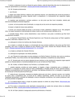 Constituicao-Compilado                                                     http://www.planalto.gov.br/ccivil_03/constituicao/constituicaocompilado.htm


                 V exercer a advocacia no juízo ou tribunal do qual se afastou, antes de decorridos três anos do afastamento do
            cargo por aposentadoria ou exoneração. (Incluído pela Emenda Constitucional nº 45, de 2004)

                 Art. 96. Compete privativamente:

                 I - aos tribunais:

                   a) eleger seus órgãos diretivos e elaborar seus regimentos internos, com observância das normas de processo e
            das garantias processuais das partes, dispondo sobre a competência e o funcionamento dos respectivos órgãos
            jurisdicionais e administrativos;

                  b) organizar suas secretarias e serviços auxiliares e os dos juízos que lhes forem vinculados, velando pelo
            exercício da atividade correicional respectiva;

                 c) prover, na forma prevista nesta Constituição, os cargos de juiz de carreira da respectiva jurisdição;

                 d) propor a criação de novas varas judiciárias;

                  e) prover, por concurso público de provas, ou de provas e títulos, obedecido o disposto no art. 169, parágrafo
            único, os cargos necessários à administração da Justiça, exceto os de confiança assim definidos em lei;

                  f) conceder licença, férias e outros afastamentos a seus membros e aos juízes e servidores que lhes forem
            imediatamente vinculados;

                 II - ao Supremo Tribunal Federal, aos Tribunais Superiores e aos Tribunais de Justiça propor ao Poder Legislativo
            respectivo, observado o disposto no art. 169:

                 a) a alteração do número de membros dos tribunais inferiores;

                   b) a criação e a extinção de cargos e a remuneração dos seus serviços auxiliares e dos juízos que lhes forem
            vinculados, bem como a fixação do subsídio de seus membros e dos juízes, inclusive dos tribunais inferiores, onde
            houver; (Redação dada pela Emenda Constitucional nº 41, 19.12.2003)

                 c) a criação ou extinção dos tribunais inferiores;

                 d) a alteração da organização e da divisão judiciárias;

                 III - aos Tribunais de Justiça julgar os juízes estaduais e do Distrito Federal e Territórios, bem como os membros
            do Ministério Público, nos crimes comuns e de responsabilidade, ressalvada a competência da Justiça Eleitoral.

                 Art. 97. Somente pelo voto da maioria absoluta de seus membros ou dos membros do respectivo órgão especial
            poderão os tribunais declarar a inconstitucionalidade de lei ou ato normativo do Poder Público.

                 Art. 98. A União, no Distrito Federal e nos Territórios, e os Estados criarão:

                  I - juizados especiais, providos por juízes togados, ou togados e leigos, competentes para a conciliação, o
            julgamento e a execução de causas cíveis de menor complexidade e infrações penais de menor potencial ofensivo,
            mediante os procedimentos oral e sumariíssimo, permitidos, nas hipóteses previstas em lei, a transação e o julgamento
            de recursos por turmas de juízes de primeiro grau;

                  II - justiça de paz, remunerada, composta de cidadãos eleitos pelo voto direto, universal e secreto, com mandato
            de quatro anos e competência para, na forma da lei, celebrar casamentos, verificar, de ofício ou em face de
            impugnação apresentada, o processo de habilitação e exercer atribuições conciliatórias, sem caráter jurisdicional, além
            de outras previstas na legislação.

                § 1º Lei federal disporá sobre a criação de juizados especiais no âmbito da Justiça Federal. (Renumerado pela
            Emenda Constitucional nº 45, de 2004)

                 § 2º As custas e emolumentos serão destinados exclusivamente ao custeio dos serviços afetos às atividades
            específicas da Justiça. (Incluído pela Emenda Constitucional nº 45, de 2004)

                 Art. 99. Ao Poder Judiciário é assegurada autonomia administrativa e financeira.



50 de 138                                                                                                                           15/02/2013 16:49
 