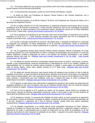 Constituicao-Compilado                                                 http://www.planalto.gov.br/ccivil_03/constituicao/constituicaocompilado.htm


                 § 1º - Os tribunais elaborarão suas propostas orçamentárias dentro dos limites estipulados conjuntamente com os
            demais Poderes na lei de diretrizes orçamentárias.

                 § 2º - O encaminhamento da proposta, ouvidos os outros tribunais interessados, compete:

                 I - no âmbito da União, aos Presidentes do Supremo Tribunal Federal e dos Tribunais Superiores, com a
            aprovação dos respectivos tribunais;

                 II - no âmbito dos Estados e no do Distrito Federal e Territórios, aos Presidentes dos Tribunais de Justiça, com a
            aprovação dos respectivos tribunais.

                  § 3º Se os órgãos referidos no § 2º não encaminharem as respectivas propostas orçamentárias dentro do prazo
            estabelecido na lei de diretrizes orçamentárias, o Poder Executivo considerará, para fins de consolidação da proposta
            orçamentária anual, os valores aprovados na lei orçamentária vigente, ajustados de acordo com os limites estipulados
            na forma do § 1º deste artigo. (Incluído pela Emenda Constitucional nº 45, de 2004)

                  § 4º Se as propostas orçamentárias de que trata este artigo forem encaminhadas em desacordo com os limites
            estipulados na forma do § 1º, o Poder Executivo procederá aos ajustes necessários para fins de consolidação da
            proposta orçamentária anual. (Incluído pela Emenda Constitucional nº 45, de 2004)

                  § 5º Durante a execução orçamentária do exercício, não poderá haver a realização de despesas ou a assunção
            de obrigações que extrapolem os limites estabelecidos na lei de diretrizes orçamentárias, exceto se previamente
            autorizadas, mediante a abertura de créditos suplementares ou especiais. (Incluído pela Emenda Constitucional nº 45,
            de 2004)

                  Art. 100. Os pagamentos devidos pelas Fazendas Públicas Federal, Estaduais, Distrital e Municipais, em virtude
            de sentença judiciária, far-se-ão exclusivamente na ordem cronológica de apresentação dos precatórios e à conta dos
            créditos respectivos, proibida a designação de casos ou de pessoas nas dotações orçamentárias e nos créditos
            adicionais abertos para este fim. (Redação dada pela Emenda Constitucional nº 62, de 2009). (Vide Emenda
            Constitucional nº 62, de 2009)

                 § 1º Os débitos de natureza alimentícia compreendem aqueles decorrentes de salários, vencimentos, proventos,
            pensões e suas complementações, benefícios previdenciários e indenizações por morte ou por invalidez, fundadas em
            responsabilidade civil, em virtude de sentença judicial transitada em julgado, e serão pagos com preferência sobre
            todos os demais débitos, exceto sobre aqueles referidos no § 2º deste artigo. (Redação dada pela Emenda
            Constitucional nº 62, de 2009).

                  § 2º Os débitos de natureza alimentícia cujos titulares tenham 60 (sessenta) anos de idade ou mais na data de
            expedição do precatório, ou sejam portadores de doença grave, definidos na forma da lei, serão pagos com preferência
            sobre todos os demais débitos, até o valor equivalente ao triplo do fixado em lei para os fins do disposto no § 3º deste
            artigo, admitido o fracionamento para essa finalidade, sendo que o restante será pago na ordem cronológica de
            apresentação do precatório. (Redação dada pela Emenda Constitucional nº 62, de 2009).

                   § 3º O disposto no caput deste artigo relativamente à expedição de precatórios não se aplica aos pagamentos de
            obrigações definidas em leis como de pequeno valor que as Fazendas referidas devam fazer em virtude de sentença
            judicial transitada em julgado. (Redação dada pela Emenda Constitucional nº 62, de 2009).

                   § 4º Para os fins do disposto no § 3º, poderão ser fixados, por leis próprias, valores distintos às entidades de
            direito público, segundo as diferentes capacidades econômicas, sendo o mínimo igual ao valor do maior benefício do
            regime geral de previdência social. (Redação dada pela Emenda Constitucional nº 62, de 2009).

                 § 5º É obrigatória a inclusão, no orçamento das entidades de direito público, de verba necessária ao pagamento
            de seus débitos, oriundos de sentenças transitadas em julgado, constantes de precatórios judiciários apresentados até
            1º de julho, fazendo-se o pagamento até o final do exercício seguinte, quando terão seus valores atualizados
            monetariamente. (Redação dada pela Emenda Constitucional nº 62, de 2009).

                  § 6º As dotações orçamentárias e os créditos abertos serão consignados diretamente ao Poder Judiciário,
            cabendo ao Presidente do Tribunal que proferir a decisão exequenda determinar o pagamento integral e autorizar, a
            requerimento do credor e exclusivamente para os casos de preterimento de seu direito de precedência ou de não
            alocação orçamentária do valor necessário à satisfação do seu débito, o sequestro da quantia respectiva. (Redação
            dada pela Emenda Constitucional nº 62, de 2009).




51 de 138                                                                                                                       15/02/2013 16:49
 