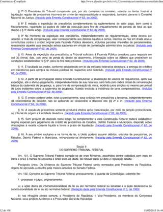 Constituicao-Compilado                                                 http://www.planalto.gov.br/ccivil_03/constituicao/constituicaocompilado.htm


                   § 7º O Presidente do Tribunal competente que, por ato comissivo ou omissivo, retardar ou tentar frustrar a
            liquidação regular de precatórios incorrerá em crime de responsabilidade e responderá, também, perante o Conselho
            Nacional de Justiça. (Incluído pela Emenda Constitucional nº 62, de 2009).

                  § 8º É vedada a expedição de precatórios complementares ou suplementares de valor pago, bem como o
            fracionamento, repartição ou quebra do valor da execução para fins de enquadramento de parcela do total ao que
            dispõe o § 3º deste artigo. (Incluído pela Emenda Constitucional nº 62, de 2009).

                  § 9º No momento da expedição dos precatórios, independentemente de regulamentação, deles deverá ser
            abatido, a título de compensação, valor correspondente aos débitos líquidos e certos, inscritos ou não em dívida ativa e
            constituídos contra o credor original pela Fazenda Pública devedora, incluídas parcelas vincendas de parcelamentos,
            ressalvados aqueles cuja execução esteja suspensa em virtude de contestação administrativa ou judicial. (Incluído pela
            Emenda Constitucional nº 62, de 2009).

                  § 10. Antes da expedição dos precatórios, o Tribunal solicitará à Fazenda Pública devedora, para resposta em
            até 30 (trinta) dias, sob pena de perda do direito de abatimento, informação sobre os débitos que preencham as
            condições estabelecidas no § 9º, para os fins nele previstos. (Incluído pela Emenda Constitucional nº 62, de 2009).

                  § 11. É facultada ao credor, conforme estabelecido em lei da entidade federativa devedora, a entrega de créditos
            em precatórios para compra de imóveis públicos do respectivo ente federado. (Incluído pela Emenda Constitucional nº
            62, de 2009).

                  § 12. A partir da promulgação desta Emenda Constitucional, a atualização de valores de requisitórios, após sua
            expedição, até o efetivo pagamento, independentemente de sua natureza, será feita pelo índice oficial de remuneração
            básica da caderneta de poupança, e, para fins de compensação da mora, incidirão juros simples no mesmo percentual
            de juros incidentes sobre a caderneta de poupança, ficando excluída a incidência de juros compensatórios. (Incluído
            pela Emenda Constitucional nº 62, de 2009).

                 § 13. O credor poderá ceder, total ou parcialmente, seus créditos em precatórios a terceiros, independentemente
            da concordância do devedor, não se aplicando ao cessionário o disposto nos §§ 2º e 3º. (Incluído pela Emenda
            Constitucional nº 62, de 2009).

                   § 14. A cessão de precatórios somente produzirá efeitos após comunicação, por meio de petição protocolizada,
            ao tribunal de origem e à entidade devedora. (Incluído pela Emenda Constitucional nº 62, de 2009).

                   § 15. Sem prejuízo do disposto neste artigo, lei complementar a esta Constituição Federal poderá estabelecer
            regime especial para pagamento de crédito de precatórios de Estados, Distrito Federal e Municípios, dispondo sobre
            vinculações à receita corrente líquida e forma e prazo de liquidação. (Incluído pela Emenda Constitucional nº 62, de
            2009).

                  § 16. A seu critério exclusivo e na forma de lei, a União poderá assumir débitos, oriundos de precatórios, de
            Estados, Distrito Federal e Municípios, refinanciando-os diretamente. (Incluído pela Emenda Constitucional nº 62, de
            2009)

                                                                Seção II
                                                      DO SUPREMO TRIBUNAL FEDERAL

                   Art. 101. O Supremo Tribunal Federal compõe-se de onze Ministros, escolhidos dentre cidadãos com mais de
            trinta e cinco e menos de sessenta e cinco anos de idade, de notável saber jurídico e reputação ilibada.

                 Parágrafo único. Os Ministros do Supremo Tribunal Federal serão nomeados pelo Presidente da República,
            depois de aprovada a escolha pela maioria absoluta do Senado Federal.

                 Art. 102. Compete ao Supremo Tribunal Federal, precipuamente, a guarda da Constituição, cabendo-lhe:

                 I - processar e julgar, originariamente:

                  a) a ação direta de inconstitucionalidade de lei ou ato normativo federal ou estadual e a ação declaratória de
            constitucionalidade de lei ou ato normativo federal; (Redação dada pela Emenda Constitucional nº 3, de 1993)

                 b) nas infrações penais comuns, o Presidente da República, o Vice-Presidente, os membros do Congresso
            Nacional, seus próprios Ministros e o Procurador-Geral da República;



52 de 138                                                                                                                       15/02/2013 16:49
 