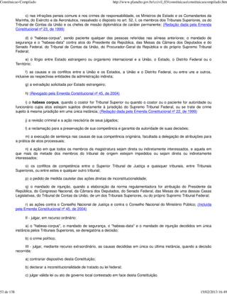 Constituicao-Compilado                                                   http://www.planalto.gov.br/ccivil_03/constituicao/constituicaocompilado.htm


                  c) nas infrações penais comuns e nos crimes de responsabilidade, os Ministros de Estado e os Comandantes da
            Marinha, do Exército e da Aeronáutica, ressalvado o disposto no art. 52, I, os membros dos Tribunais Superiores, os do
            Tribunal de Contas da União e os chefes de missão diplomática de caráter permanente; (Redação dada pela Emenda
            Constitucional nº 23, de 1999)

                 d) o "habeas-corpus", sendo paciente qualquer das pessoas referidas nas alíneas anteriores; o mandado de
            segurança e o "habeas-data" contra atos do Presidente da República, das Mesas da Câmara dos Deputados e do
            Senado Federal, do Tribunal de Contas da União, do Procurador-Geral da República e do próprio Supremo Tribunal
            Federal;

                   e) o litígio entre Estado estrangeiro ou organismo internacional e a União, o Estado, o Distrito Federal ou o
            Território;

                   f) as causas e os conflitos entre a União e os Estados, a União e o Distrito Federal, ou entre uns e outros,
            inclusive as respectivas entidades da administração indireta;

                 g) a extradição solicitada por Estado estrangeiro;

                 h) (Revogado pela Emenda Constitucional nº 45, de 2004)

                   i) o habeas corpus, quando o coator for Tribunal Superior ou quando o coator ou o paciente for autoridade ou
            funcionário cujos atos estejam sujeitos diretamente à jurisdição do Supremo Tribunal Federal, ou se trate de crime
            sujeito à mesma jurisdição em uma única instância; (Redação dada pela Emenda Constitucional nº 22, de 1999)

                 j) a revisão criminal e a ação rescisória de seus julgados;

                 l) a reclamação para a preservação de sua competência e garantia da autoridade de suas decisões;

                  m) a execução de sentença nas causas de sua competência originária, facultada a delegação de atribuições para
            a prática de atos processuais;

                  n) a ação em que todos os membros da magistratura sejam direta ou indiretamente interessados, e aquela em
            que mais da metade dos membros do tribunal de origem estejam impedidos ou sejam direta ou indiretamente
            interessados;

                 o) os conflitos de competência entre o Superior Tribunal de Justiça e quaisquer tribunais, entre Tribunais
            Superiores, ou entre estes e qualquer outro tribunal;

                 p) o pedido de medida cautelar das ações diretas de inconstitucionalidade;

                  q) o mandado de injunção, quando a elaboração da norma regulamentadora for atribuição do Presidente da
            República, do Congresso Nacional, da Câmara dos Deputados, do Senado Federal, das Mesas de uma dessas Casas
            Legislativas, do Tribunal de Contas da União, de um dos Tribunais Superiores, ou do próprio Supremo Tribunal Federal;

                  r) as ações contra o Conselho Nacional de Justiça e contra o Conselho Nacional do Ministério Público; (Incluída
            pela Emenda Constitucional nº 45, de 2004)

                 II - julgar, em recurso ordinário:

                  a) o "habeas-corpus", o mandado de segurança, o "habeas-data" e o mandado de injunção decididos em única
            instância pelos Tribunais Superiores, se denegatória a decisão;

                 b) o crime político;

                  III - julgar, mediante recurso extraordinário, as causas decididas em única ou última instância, quando a decisão
            recorrida:

                 a) contrariar dispositivo desta Constituição;

                 b) declarar a inconstitucionalidade de tratado ou lei federal;

                 c) julgar válida lei ou ato de governo local contestado em face desta Constituição.



53 de 138                                                                                                                         15/02/2013 16:49
 