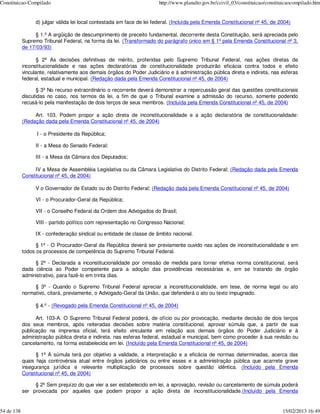 Constituicao-Compilado                                                  http://www.planalto.gov.br/ccivil_03/constituicao/constituicaocompilado.htm


                 d) julgar válida lei local contestada em face de lei federal. (Incluída pela Emenda Constitucional nº 45, de 2004)

                 § 1.º A argüição de descumprimento de preceito fundamental, decorrente desta Constituição, será apreciada pelo
            Supremo Tribunal Federal, na forma da lei. (Transformado do parágrafo único em § 1º pela Emenda Constitucional nº 3,
            de 17/03/93)

                   § 2º As decisões definitivas de mérito, proferidas pelo Supremo Tribunal Federal, nas ações diretas de
            inconstitucionalidade e nas ações declaratórias de constitucionalidade produzirão eficácia contra todos e efeito
            vinculante, relativamente aos demais órgãos do Poder Judiciário e à administração pública direta e indireta, nas esferas
            federal, estadual e municipal. (Redação dada pela Emenda Constitucional nº 45, de 2004)

                  § 3º No recurso extraordinário o recorrente deverá demonstrar a repercussão geral das questões constitucionais
            discutidas no caso, nos termos da lei, a fim de que o Tribunal examine a admissão do recurso, somente podendo
            recusá-lo pela manifestação de dois terços de seus membros. (Incluída pela Emenda Constitucional nº 45, de 2004)

                 Art. 103. Podem propor a ação direta de inconstitucionalidade e a ação declaratória de constitucionalidade:
            (Redação dada pela Emenda Constitucional nº 45, de 2004)

                  I - o Presidente da República;

                 II - a Mesa do Senado Federal;

                 III - a Mesa da Câmara dos Deputados;

                 IV a Mesa de Assembléia Legislativa ou da Câmara Legislativa do Distrito Federal; (Redação dada pela Emenda
            Constitucional nº 45, de 2004)

                 V o Governador de Estado ou do Distrito Federal; (Redação dada pela Emenda Constitucional nº 45, de 2004)

                 VI - o Procurador-Geral da República;

                 VII - o Conselho Federal da Ordem dos Advogados do Brasil;

                 VIII - partido político com representação no Congresso Nacional;

                 IX - confederação sindical ou entidade de classe de âmbito nacional.

                  § 1º - O Procurador-Geral da República deverá ser previamente ouvido nas ações de inconstitucionalidade e em
            todos os processos de competência do Supremo Tribunal Federal.

                 § 2º - Declarada a inconstitucionalidade por omissão de medida para tornar efetiva norma constitucional, será
            dada ciência ao Poder competente para a adoção das providências necessárias e, em se tratando de órgão
            administrativo, para fazê-lo em trinta dias.

                 § 3º - Quando o Supremo Tribunal Federal apreciar a inconstitucionalidade, em tese, de norma legal ou ato
            normativo, citará, previamente, o Advogado-Geral da União, que defenderá o ato ou texto impugnado.

                 § 4.º - (Revogado pela Emenda Constitucional nº 45, de 2004)

                  Art. 103-A. O Supremo Tribunal Federal poderá, de ofício ou por provocação, mediante decisão de dois terços
            dos seus membros, após reiteradas decisões sobre matéria constitucional, aprovar súmula que, a partir de sua
            publicação na imprensa oficial, terá efeito vinculante em relação aos demais órgãos do Poder Judiciário e à
            administração pública direta e indireta, nas esferas federal, estadual e municipal, bem como proceder à sua revisão ou
            cancelamento, na forma estabelecida em lei. (Incluído pela Emenda Constitucional nº 45, de 2004)

                  § 1º A súmula terá por objetivo a validade, a interpretação e a eficácia de normas determinadas, acerca das
            quais haja controvérsia atual entre órgãos judiciários ou entre esses e a administração pública que acarrete grave
            insegurança jurídica e relevante multiplicação de processos sobre questão idêntica. (Incluído pela Emenda
            Constitucional nº 45, de 2004)

                 § 2º Sem prejuízo do que vier a ser estabelecido em lei, a aprovação, revisão ou cancelamento de súmula poderá
            ser provocada por aqueles que podem propor a ação direta de inconstitucionalidade.(Incluído pela Emenda


54 de 138                                                                                                                        15/02/2013 16:49
 