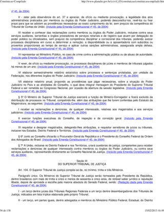 Constituicao-Compilado                                                   http://www.planalto.gov.br/ccivil_03/constituicao/constituicaocompilado.htm


            nº 45, de 2004)

                  II - zelar pela observância do art. 37 e apreciar, de ofício ou mediante provocação, a legalidade dos atos
            administrativos praticados por membros ou órgãos do Poder Judiciário, podendo desconstituí-los, revê-los ou fixar
            prazo para que se adotem as providências necessárias ao exato cumprimento da lei, sem prejuízo da competência do
            Tribunal de Contas da União; (Incluído pela Emenda Constitucional nº 45, de 2004)

                   III receber e conhecer das reclamações contra membros ou órgãos do Poder Judiciário, inclusive contra seus
            serviços auxiliares, serventias e órgãos prestadores de serviços notariais e de registro que atuem por delegação do
            poder público ou oficializados, sem prejuízo da competência disciplinar e correicional dos tribunais, podendo avocar
            processos disciplinares em curso e determinar a remoção, a disponibilidade ou a aposentadoria com subsídios ou
            proventos proporcionais ao tempo de serviço e aplicar outras sanções administrativas, assegurada ampla defesa;
            (Incluído pela Emenda Constitucional nº 45, de 2004)

                   IV representar ao Ministério Público, no caso de crime contra a administração pública ou de abuso de autoridade;
            (Incluído pela Emenda Constitucional nº 45, de 2004)

                 V rever, de ofício ou mediante provocação, os processos disciplinares de juízes e membros de tribunais julgados
            há menos de um ano; (Incluído pela Emenda Constitucional nº 45, de 2004)

                 VI elaborar semestralmente relatório estatístico sobre processos e sentenças prolatadas, por unidade da
            Federação, nos diferentes órgãos do Poder Judiciário; (Incluído pela Emenda Constitucional nº 45, de 2004)

                  VII elaborar relatório anual, propondo as providências que julgar necessárias, sobre a situação do Poder
            Judiciário no País e as atividades do Conselho, o qual deve integrar mensagem do Presidente do Supremo Tribunal
            Federal a ser remetida ao Congresso Nacional, por ocasião da abertura da sessão legislativa. (Incluído pela Emenda
            Constitucional nº 45, de 2004)

                   § 5º O Ministro do Superior Tribunal de Justiça exercerá a função de Ministro-Corregedor e ficará excluído da
            distribuição de processos no Tribunal, competindo-lhe, além das atribuições que lhe forem conferidas pelo Estatuto da
            Magistratura, as seguintes: (Incluído pela Emenda Constitucional nº 45, de 2004)

                   I receber as reclamações e denúncias, de qualquer interessado, relativas aos magistrados e aos serviços
            judiciários; (Incluído pela Emenda Constitucional nº 45, de 2004)

                 II exercer funções executivas do Conselho, de inspeção e de correição geral; (Incluído pela Emenda
            Constitucional nº 45, de 2004)

                   III requisitar e designar magistrados, delegando-lhes atribuições, e requisitar servidores de juízos ou tribunais,
            inclusive nos Estados, Distrito Federal e Territórios. (Incluído pela Emenda Constitucional nº 45, de 2004)

                 § 6º Junto ao Conselho oficiarão o Procurador-Geral da República e o Presidente do Conselho Federal da Ordem
            dos Advogados do Brasil. (Incluído pela Emenda Constitucional nº 45, de 2004)

                  § 7º A União, inclusive no Distrito Federal e nos Territórios, criará ouvidorias de justiça, competentes para receber
            reclamações e denúncias de qualquer interessado contra membros ou órgãos do Poder Judiciário, ou contra seus
            serviços auxiliares, representando diretamente ao Conselho Nacional de Justiça. (Incluído pela Emenda Constitucional nº
            45, de 2004)

                                                               Seção III
                                                    DO SUPERIOR TRIBUNAL DE JUSTIÇA

                  Art. 104. O Superior Tribunal de Justiça compõe-se de, no mínimo, trinta e três Ministros.

                   Parágrafo único. Os Ministros do Superior Tribunal de Justiça serão nomeados pelo Presidente da República,
            dentre brasileiros com mais de trinta e cinco e menos de sessenta e cinco anos, de notável saber jurídico e reputação
            ilibada, depois de aprovada a escolha pela maioria absoluta do Senado Federal, sendo: (Redação dada pela Emenda
            Constitucional nº 45, de 2004)

                  I - um terço dentre juízes dos Tribunais Regionais Federais e um terço dentre desembargadores dos Tribunais de
            Justiça, indicados em lista tríplice elaborada pelo próprio Tribunal;

                  II - um terço, em partes iguais, dentre advogados e membros do Ministério Público Federal, Estadual, do Distrito


56 de 138                                                                                                                         15/02/2013 16:49
 