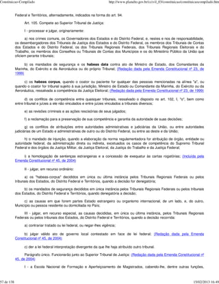 Constituicao-Compilado                                                    http://www.planalto.gov.br/ccivil_03/constituicao/constituicaocompilado.htm


            Federal e Territórios, alternadamente, indicados na forma do art. 94.

                  Art. 105. Compete ao Superior Tribunal de Justiça:

                  I - processar e julgar, originariamente:

                  a) nos crimes comuns, os Governadores dos Estados e do Distrito Federal, e, nestes e nos de responsabilidade,
            os desembargadores dos Tribunais de Justiça dos Estados e do Distrito Federal, os membros dos Tribunais de Contas
            dos Estados e do Distrito Federal, os dos Tribunais Regionais Federais, dos Tribunais Regionais Eleitorais e do
            Trabalho, os membros dos Conselhos ou Tribunais de Contas dos Municípios e os do Ministério Público da União que
            oficiem perante tribunais;

                  b) os mandados de segurança e os habeas data contra ato de Ministro de Estado, dos Comandantes da
            Marinha, do Exército e da Aeronáutica ou do próprio Tribunal; (Redação dada pela Emenda Constitucional nº 23, de
            1999)

                 c) os habeas corpus, quando o coator ou paciente for qualquer das pessoas mencionadas na alínea "a", ou
            quando o coator for tribunal sujeito à sua jurisdição, Ministro de Estado ou Comandante da Marinha, do Exército ou da
            Aeronáutica, ressalvada a competência da Justiça Eleitoral; (Redação dada pela Emenda Constitucional nº 23, de 1999)

                  d) os conflitos de competência entre quaisquer tribunais, ressalvado o disposto no art. 102, I, "o", bem como
            entre tribunal e juízes a ele não vinculados e entre juízes vinculados a tribunais diversos;

                  e) as revisões criminais e as ações rescisórias de seus julgados;

                  f) a reclamação para a preservação de sua competência e garantia da autoridade de suas decisões;

                   g) os conflitos de atribuições entre autoridades administrativas e judiciárias da União, ou entre autoridades
            judiciárias de um Estado e administrativas de outro ou do Distrito Federal, ou entre as deste e da União;

                  h) o mandado de injunção, quando a elaboração da norma regulamentadora for atribuição de órgão, entidade ou
            autoridade federal, da administração direta ou indireta, excetuados os casos de competência do Supremo Tribunal
            Federal e dos órgãos da Justiça Militar, da Justiça Eleitoral, da Justiça do Trabalho e da Justiça Federal;

                i) a homologação de sentenças estrangeiras e a concessão de exequatur às cartas rogatórias; (Incluída pela
            Emenda Constitucional nº 45, de 2004)

                  II - julgar, em recurso ordinário:

                  a) os "habeas-corpus" decididos em única ou última instância pelos Tribunais Regionais Federais ou pelos
            tribunais dos Estados, do Distrito Federal e Territórios, quando a decisão for denegatória;

                 b) os mandados de segurança decididos em única instância pelos Tribunais Regionais Federais ou pelos tribunais
            dos Estados, do Distrito Federal e Territórios, quando denegatória a decisão;

                 c) as causas em que forem partes Estado estrangeiro ou organismo internacional, de um lado, e, do outro,
            Município ou pessoa residente ou domiciliada no País;

                 III - julgar, em recurso especial, as causas decididas, em única ou última instância, pelos Tribunais Regionais
            Federais ou pelos tribunais dos Estados, do Distrito Federal e Territórios, quando a decisão recorrida:

                  a) contrariar tratado ou lei federal, ou negar-lhes vigência;

                 b) julgar válido ato de governo local contestado em face de lei federal; (Redação dada pela Emenda
            Constitucional nº 45, de 2004)

                  c) der a lei federal interpretação divergente da que lhe haja atribuído outro tribunal.

                  Parágrafo único. Funcionarão junto ao Superior Tribunal de Justiça: (Redação dada pela Emenda Constitucional nº
            45, de 2004)

                  I - a Escola Nacional de Formação e Aperfeiçoamento de Magistrados, cabendo-lhe, dentre outras funções,



57 de 138                                                                                                                          15/02/2013 16:49
 