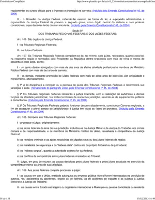 Constituicao-Compilado                                                   http://www.planalto.gov.br/ccivil_03/constituicao/constituicaocompilado.htm


            regulamentar os cursos oficiais para o ingresso e promoção na carreira; (Incluído pela Emenda Constitucional nº 45, de
            2004)

                  II - o Conselho da Justiça Federal, cabendo-lhe exercer, na forma da lei, a supervisão administrativa e
            orçamentária da Justiça Federal de primeiro e segundo graus, como órgão central do sistema e com poderes
            correicionais, cujas decisões terão caráter vinculante. (Incluído pela Emenda Constitucional nº 45, de 2004)

                                                             Seção IV
                                      DOS TRIBUNAIS REGIONAIS FEDERAIS E DOS JUÍZES FEDERAIS

                  Art. 106. São órgãos da Justiça Federal:

                  I - os Tribunais Regionais Federais;

                  II - os Juízes Federais.

                 Art. 107. Os Tribunais Regionais Federais compõem-se de, no mínimo, sete juízes, recrutados, quando possível,
            na respectiva região e nomeados pelo Presidente da República dentre brasileiros com mais de trinta e menos de
            sessenta e cinco anos, sendo:

                  I - um quinto dentre advogados com mais de dez anos de efetiva atividade profissional e membros do Ministério
            Público Federal com mais de dez anos de carreira;

                 II - os demais, mediante promoção de juízes federais com mais de cinco anos de exercício, por antigüidade e
            merecimento, alternadamente.

                   § 1º A lei disciplinará a remoção ou a permuta de juízes dos Tribunais Regionais Federais e determinará sua
            jurisdição e sede. (Renumerado do parágrafo único, pela Emenda Constitucional nº 45, de 2004)

                  § 2º Os Tribunais Regionais Federais instalarão a justiça itinerante, com a realização de audiências e demais
            funções da atividade jurisdicional, nos limites territoriais da respectiva jurisdição, servindo-se de equipamentos públicos
            e comunitários. (Incluído pela Emenda Constitucional nº 45, de 2004)

                  § 3º Os Tribunais Regionais Federais poderão funcionar descentralizadamente, constituindo Câmaras regionais, a
            fim de assegurar o pleno acesso do jurisdicionado à justiça em todas as fases do processo. (Incluído pela Emenda
            Constitucional nº 45, de 2004)

                  Art. 108. Compete aos Tribunais Regionais Federais:

                  I - processar e julgar, originariamente:

                   a) os juízes federais da área de sua jurisdição, incluídos os da Justiça Militar e da Justiça do Trabalho, nos crimes
            comuns e de responsabilidade, e os membros do Ministério Público da União, ressalvada a competência da Justiça
            Eleitoral;

                  b) as revisões criminais e as ações rescisórias de julgados seus ou dos juízes federais da região;

                  c) os mandados de segurança e os "habeas-data" contra ato do próprio Tribunal ou de juiz federal;

                  d) os "habeas-corpus", quando a autoridade coatora for juiz federal;

                  e) os conflitos de competência entre juízes federais vinculados ao Tribunal;

                II - julgar, em grau de recurso, as causas decididas pelos juízes federais e pelos juízes estaduais no exercício da
            competência federal da área de sua jurisdição.

                  Art. 109. Aos juízes federais compete processar e julgar:

                   I - as causas em que a União, entidade autárquica ou empresa pública federal forem interessadas na condição de
            autoras, rés, assistentes ou oponentes, exceto as de falência, as de acidentes de trabalho e as sujeitas à Justiça
            Eleitoral e à Justiça do Trabalho;

                  II - as causas entre Estado estrangeiro ou organismo internacional e Município ou pessoa domiciliada ou residente



58 de 138                                                                                                                         15/02/2013 16:49
 