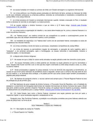 Constituicao-Compilado                                                  http://www.planalto.gov.br/ccivil_03/constituicao/constituicaocompilado.htm


            no País;

                  III - as causas fundadas em tratado ou contrato da União com Estado estrangeiro ou organismo internacional;

                  IV - os crimes políticos e as infrações penais praticadas em detrimento de bens, serviços ou interesse da União
            ou de suas entidades autárquicas ou empresas públicas, excluídas as contravenções e ressalvada a competência da
            Justiça Militar e da Justiça Eleitoral;

                  V - os crimes previstos em tratado ou convenção internacional, quando, iniciada a execução no País, o resultado
            tenha ou devesse ter ocorrido no estrangeiro, ou reciprocamente;

                 V-A as causas relativas a direitos humanos a que se refere o § 5º deste artigo; (Incluído pela Emenda
            Constitucional nº 45, de 2004)

                 VI - os crimes contra a organização do trabalho e, nos casos determinados por lei, contra o sistema financeiro e a
            ordem econômico-financeira;

                  VII - os "habeas-corpus", em matéria criminal de sua competência ou quando o constrangimento provier de
            autoridade cujos atos não estejam diretamente sujeitos a outra jurisdição;

                VIII - os mandados de segurança e os "habeas-data" contra ato de autoridade federal, excetuados os casos de
            competência dos tribunais federais;

                  IX - os crimes cometidos a bordo de navios ou aeronaves, ressalvada a competência da Justiça Militar;

                 X - os crimes de ingresso ou permanência irregular de estrangeiro, a execução de carta rogatória, após o
            "exequatur", e de sentença estrangeira, após a homologação, as causas referentes à nacionalidade, inclusive a
            respectiva opção, e à naturalização;

                  XI - a disputa sobre direitos indígenas.

                  § 1º - As causas em que a União for autora serão aforadas na seção judiciária onde tiver domicílio a outra parte.

                  § 2º - As causas intentadas contra a União poderão ser aforadas na seção judiciária em que for domiciliado o
            autor, naquela onde houver ocorrido o ato ou fato que deu origem à demanda ou onde esteja situada a coisa, ou, ainda,
            no Distrito Federal.

                  § 3º - Serão processadas e julgadas na justiça estadual, no foro do domicílio dos segurados ou beneficiários, as
            causas em que forem parte instituição de previdência social e segurado, sempre que a comarca não seja sede de vara
            do juízo federal, e, se verificada essa condição, a lei poderá permitir que outras causas sejam também processadas e
            julgadas pela justiça estadual.

                   § 4º - Na hipótese do parágrafo anterior, o recurso cabível será sempre para o Tribunal Regional Federal na área
            de jurisdição do juiz de primeiro grau.

                  § 5º Nas hipóteses de grave violação de direitos humanos, o Procurador-Geral da República, com a finalidade de
            assegurar o cumprimento de obrigações decorrentes de tratados internacionais de direitos humanos dos quais o Brasil
            seja parte, poderá suscitar, perante o Superior Tribunal de Justiça, em qualquer fase do inquérito ou processo, incidente
            de deslocamento de competência para a Justiça Federal. (Incluído pela Emenda Constitucional nº 45, de 2004)

                 Art. 110. Cada Estado, bem como o Distrito Federal, constituirá uma seção judiciária que terá por sede a
            respectiva Capital, e varas localizadas segundo o estabelecido em lei.

                  Parágrafo único. Nos Territórios Federais, a jurisdição e as atribuições cometidas aos juízes federais caberão aos
            juízes da justiça local, na forma da lei.

                                                                Seção V
                                                  DOS TRIBUNAIS E JUÍZES DO TRABALHO

                  Art. 111. São órgãos da Justiça do Trabalho:

                  I - o Tribunal Superior do Trabalho;




59 de 138                                                                                                                        15/02/2013 16:49
 