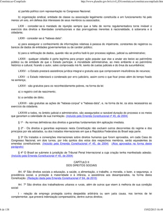 Constituicao-Compilado                                                 http://www.planalto.gov.br/ccivil_03/constituicao/constituicaocompilado.htm


                a) partido político com representação no Congresso Nacional;

               b) organização sindical, entidade de classe ou associação legalmente constituída e em funcionamento há pelo
           menos um ano, em defesa dos interesses de seus membros ou associados;

                 LXXI - conceder-se-á mandado de injunção sempre que a falta de norma regulamentadora torne inviável o
           exercício dos direitos e liberdades constitucionais e das prerrogativas inerentes à nacionalidade, à soberania e à
           cidadania;

                LXXII - conceder-se-á "habeas-data":

                a) para assegurar o conhecimento de informações relativas à pessoa do impetrante, constantes de registros ou
           bancos de dados de entidades governamentais ou de caráter público;

                b) para a retificação de dados, quando não se prefira fazê-lo por processo sigiloso, judicial ou administrativo;

                  LXXIII - qualquer cidadão é parte legítima para propor ação popular que vise a anular ato lesivo ao patrimônio
           público ou de entidade de que o Estado participe, à moralidade administrativa, ao meio ambiente e ao patrimônio
           histórico e cultural, ficando o autor, salvo comprovada má-fé, isento de custas judiciais e do ônus da sucumbência;

                LXXIV - o Estado prestará assistência jurídica integral e gratuita aos que comprovarem insuficiência de recursos;

                LXXV - o Estado indenizará o condenado por erro judiciário, assim como o que ficar preso além do tempo fixado
           na sentença;

                LXXVI - são gratuitos para os reconhecidamente pobres, na forma da lei:

                a) o registro civil de nascimento;

                b) a certidão de óbito;

                 LXXVII - são gratuitas as ações de "habeas-corpus" e "habeas-data", e, na forma da lei, os atos necessários ao
           exercício da cidadania.

                LXXVIII a todos, no âmbito judicial e administrativo, são assegurados a razoável duração do processo e os meios
           que garantam a celeridade de sua tramitação. (Incluído pela Emenda Constitucional nº 45, de 2004)

                § 1º - As normas definidoras dos direitos e garantias fundamentais têm aplicação imediata.

                 § 2º - Os direitos e garantias expressos nesta Constituição não excluem outros decorrentes do regime e dos
           princípios por ela adotados, ou dos tratados internacionais em que a República Federativa do Brasil seja parte.

                § 3º Os tratados e convenções internacionais sobre direitos humanos que forem aprovados, em cada Casa do
           Congresso Nacional, em dois turnos, por três quintos dos votos dos respectivos membros, serão equivalentes às
           emendas constitucionais. (Incluído pela Emenda Constitucional nº 45, de 2004) (Atos aprovados na forma deste
           parágrafo)

                  § 4º O Brasil se submete à jurisdição de Tribunal Penal Internacional a cuja criação tenha manifestado adesão.
           (Incluído pela Emenda Constitucional nº 45, de 2004)

                                                               CAPÍTULO II
                                                          DOS DIREITOS SOCIAIS

                 Art. 6º São direitos sociais a educação, a saúde, a alimentação, o trabalho, a moradia, o lazer, a segurança, a
           previdência social, a proteção à maternidade e à infância, a assistência aos desamparados, na forma desta
           Constituição. (Redação dada pela Emenda Constitucional nº 64, de 2010)

                 Art. 7º São direitos dos trabalhadores urbanos e rurais, além de outros que visem à melhoria de sua condição
           social:

                I - relação de emprego protegida contra despedida arbitrária ou sem justa causa, nos termos de lei
           complementar, que preverá indenização compensatória, dentre outros direitos;



6 de 138                                                                                                                        15/02/2013 16:49
 