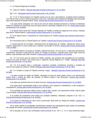 Constituicao-Compilado                                                 http://www.planalto.gov.br/ccivil_03/constituicao/constituicaocompilado.htm


                 II - os Tribunais Regionais do Trabalho;

                 III - Juizes do Trabalho. (Redação dada pela Emenda Constitucional nº 24, de 1999)

                 §§ 1º a 3º - (Revogados pela Emenda Constitucional nº 45, de 2004)

                  Art. 111-A. O Tribunal Superior do Trabalho compor-se-á de vinte e sete Ministros, escolhidos dentre brasileiros
            com mais de trinta e cinco e menos de sessenta e cinco anos, nomeados pelo Presidente da República após aprovação
            pela maioria absoluta do Senado Federal, sendo: (Incluído pela Emenda Constitucional nº 45, de 2004)

                  I um quinto dentre advogados com mais de dez anos de efetiva atividade profissional e membros do Ministério
            Público do Trabalho com mais de dez anos de efetivo exercício, observado o disposto no art. 94; (Incluído pela Emenda
            Constitucional nº 45, de 2004)

                  II os demais dentre juízes dos Tribunais Regionais do Trabalho, oriundos da magistratura da carreira, indicados
            pelo próprio Tribunal Superior. (Incluído pela Emenda Constitucional nº 45, de 2004)

                  § 1º A lei disporá sobre a competência do Tribunal Superior do Trabalho.(Incluído pela Emenda Constitucional nº
            45, de 2004)

                 § 2º Funcionarão junto ao Tribunal Superior do Trabalho: (Incluído pela Emenda Constitucional nº 45, de 2004)

                  I a Escola Nacional de Formação e Aperfeiçoamento de Magistrados do Trabalho, cabendo-lhe, dentre outras
            funções, regulamentar os cursos oficiais para o ingresso e promoção na carreira; (Incluído pela Emenda Constitucional
            nº 45, de 2004)

                  II o Conselho Superior da Justiça do Trabalho, cabendo-lhe exercer, na forma da lei, a supervisão administrativa,
            orçamentária, financeira e patrimonial da Justiça do Trabalho de primeiro e segundo graus, como órgão central do
            sistema, cujas decisões terão efeito vinculante. (Incluído pela Emenda Constitucional nº 45, de 2004)

                   Art. 112. A lei criará varas da Justiça do Trabalho, podendo, nas comarcas não abrangidas por sua jurisdição,
            atribuí-la aos juízes de direito, com recurso para o respectivo Tribunal Regional do T rabalho. (Redação dada pela
            Emenda Constitucional nº 45, de 2004)

                  Art. 113. A lei disporá sobre a constituição, investidura, jurisdição, competência, garantias e condições de
            exercício dos órgãos da Justiça do Trabalho.(Redação dada pela Emenda Constitucional nº 24, de 1999)

                 Art. 114. Compete à Justiça do Trabalho processar e julgar: (Redação dada pela Emenda Constitucional nº 45,
            de 2004)

                  I as ações oriundas da relação de trabalho, abrangidos os entes de direito público externo e da administração
            pública direta e indireta da União, dos Estados, do Distrito Federal e dos Municípios; (Incluído pela Emenda
            Constitucional nº 45, de 2004)

                 II as ações que envolvam exercício do direito de greve; (Incluído pela Emenda Constitucional nº 45, de 2004)

                 III as ações sobre representação sindical, entre sindicatos, entre sindicatos e trabalhadores, e entre sindicatos e
            empregadores; (Incluído pela Emenda Constitucional nº 45, de 2004)

                  IV os mandados de segurança, habeas corpus e habeas data , quando o ato questionado envolver matéria sujeita
            à sua jurisdição; (Incluído pela Emenda Constitucional nº 45, de 2004)

                   V os conflitos de competência entre órgãos com jurisdição trabalhista, ressalvado o disposto no art. 102, I, o;
            (Incluído pela Emenda Constitucional nº 45, de 2004)

                VI as ações de indenização por dano moral ou patrimonial, decorrentes da relação de trabalho; (Incluído pela
            Emenda Constitucional nº 45, de 2004)

                  VII as ações relativas às penalidades administrativas impostas aos empregadores pelos órgãos de fiscalização
            das relações de trabalho; (Incluído pela Emenda Constitucional nº 45, de 2004)

                 VIII a execução, de ofício, das contribuições sociais previstas no art. 195, I, a , e II, e seus acréscimos legais,



60 de 138                                                                                                                       15/02/2013 16:49
 