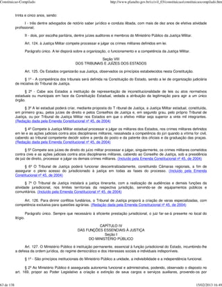 Constituicao-Compilado                                                         http://www.planalto.gov.br/ccivil_03/constituicao/constituicaocompilado.htm


            trinta e cinco anos, sendo:

                  I - três dentre advogados de notório saber jurídico e conduta ilibada, com mais de dez anos de efetiva atividade
            profissional;

                       II - dois, por escolha paritária, dentre juízes auditores e membros do Ministério Público da Justiça Militar.

                       Art. 124. à Justiça Militar compete processar e julgar os crimes militares definidos em lei.

                       Parágrafo único. A lei disporá sobre a organização, o funcionamento e a competência da Justiça Militar.

                                                                     Seção VIII
                                                        DOS TRIBUNAIS E JUÍZES DOS ESTADOS

                       Art. 125. Os Estados organizarão sua Justiça, observados os princípios estabelecidos nesta Constituição.

                   § 1º - A competência dos tribunais será definida na Constituição do Estado, sendo a lei de organização judiciária
            de iniciativa do Tribunal de Justiça.

                 § 2º - Cabe aos Estados a instituição de representação de inconstitucionalidade de leis ou atos normativos
            estaduais ou municipais em face da Constituição Estadual, vedada a atribuição da legitimação para agir a um único
            órgão.

                  § 3º A lei estadual poderá criar, mediante proposta do T ribunal de Justiça, a Justiça Militar estadual, constituída,
            em primeiro grau, pelos juízes de direito e pelos Conselhos de Justiça e, em segundo grau, pelo próprio Tribunal de
            Justiça, ou por Tribunal de Justiça Militar nos Estados em que o efetivo militar seja superior a vinte mil integrantes.
            (Redação dada pela Emenda Constitucional nº 45, de 2004)

                  § 4º Compete à Justiça Militar estadual processar e julgar os militares dos Estados, nos crimes militares definidos
            em lei e as ações judiciais contra atos disciplinares militares, ressalvada a competência do júri quando a vítima for civil,
            cabendo ao tribunal competente decidir sobre a perda do posto e da patente dos oficiais e da graduação das praças.
            (Redação dada pela Emenda Constitucional nº 45, de 2004)

                   § 5º Compete aos juízes de direito do juízo militar processar e julgar, singularmente, os crimes militares cometidos
            contra civis e as ações judiciais contra atos disciplinares militares, cabendo ao Conselho de Justiça, sob a presidência
            de juiz de direito, processar e julgar os demais crimes militares. (Incluído pela Emenda Constitucional nº 45, de 2004)

                 § 6º O Tribunal de Justiça poderá funcionar descentralizadamente, constituindo Câmaras regionais, a fim de
            assegurar o pleno acesso do jurisdicionado à justiça em todas as fases do processo. (Incluído pela Emenda
            Constitucional nº 45, de 2004)

                   § 7º O Tribunal de Justiça instalará a justiça itinerante, com a realização de audiências e demais funções da
            atividade jurisdicional, nos limites territoriais da respectiva jurisdição, servindo-se de equipamentos públicos e
            comunitários. (Incluído pela Emenda Constitucional nº 45, de 2004)

                Art. 126. Para dirimir conflitos fundiários, o Tribunal de Justiça proporá a criação de varas especializadas, com
            competência exclusiva para questões agrárias. (Redação dada pela Emenda Constitucional nº 45, de 2004)

                       Parágrafo único. Sempre que necessário à eficiente prestação jurisdicional, o juiz far-se-á presente no local do
            litígio.

                                                                   CAPÍTULO IV
                                                         DAS FUNÇÕES ESSENCIAIS À JUSTIÇA
                                                                      Seção I
                                                              DO MINISTÉRIO PÚBLICO

                  Art. 127. O Ministério Público é instituição permanente, essencial à função jurisdicional do Estado, incumbindo-lhe
            a defesa da ordem jurídica, do regime democrático e dos interesses sociais e individuais indisponíveis.

                       § 1º - São princípios institucionais do Ministério Público a unidade, a indivisibilidade e a independência funcional.

                  § 2º Ao Ministério Público é assegurada autonomia funcional e administrativa, podendo, observado o disposto no
            art. 169, propor ao Poder Legislativo a criação e extinção de seus cargos e serviços auxiliares, provendo-os por


63 de 138                                                                                                                               15/02/2013 16:49
 