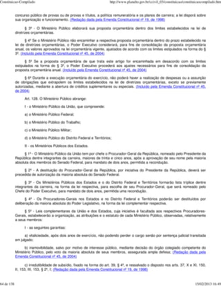 Constituicao-Compilado                                                     http://www.planalto.gov.br/ccivil_03/constituicao/constituicaocompilado.htm


            concurso público de provas ou de provas e títulos, a política remuneratória e os planos de carreira; a lei disporá sobre
            sua organização e funcionamento. (Redação dada pela Emenda Constitucional nº 19, de 1998)

                   § 3º - O Ministério Público elaborará sua proposta orçamentária dentro dos limites estabelecidos na lei de
            diretrizes orçamentárias.

                   § 4º Se o Ministério Público não encaminhar a respectiva proposta orçamentária dentro do prazo estabelecido na
            lei de diretrizes orçamentárias, o Poder Executivo considerará, para fins de consolidação da proposta orçamentária
            anual, os valores aprovados na lei orçamentária vigente, ajustados de acordo com os limites estipulados na forma do §
            3º. (Incluído pela Emenda Constitucional nº 45, de 2004)

                  § 5º Se a proposta orçamentária de que trata este artigo for encaminhada em desacordo com os limites
            estipulados na forma do § 3º, o Poder Executivo procederá aos ajustes necessários para fins de consolidação da
            proposta orçamentária anual. (Incluído pela Emenda Constitucional nº 45, de 2004)

                  § 6º Durante a execução orçamentária do exercício, não poderá haver a realização de despesas ou a assunção
            de obrigações que extrapolem os limites estabelecidos na lei de diretrizes orçamentárias, exceto se previamente
            autorizadas, mediante a abertura de créditos suplementares ou especiais. (Incluído pela Emenda Constitucional nº 45,
            de 2004)

                  Art. 128. O Ministério Público abrange:

                  I - o Ministério Público da União, que compreende:

                  a) o Ministério Público Federal;

                  b) o Ministério Público do Trabalho;

                  c) o Ministério Público Militar;

                  d) o Ministério Público do Distrito Federal e Territórios;

                  II - os Ministérios Públicos dos Estados.

                  § 1º - O Ministério Público da União tem por chefe o Procurador-Geral da República, nomeado pelo Presidente da
            República dentre integrantes da carreira, maiores de trinta e cinco anos, após a aprovação de seu nome pela maioria
            absoluta dos membros do Senado Federal, para mandato de dois anos, permitida a recondução.

                 § 2º - A destituição do Procurador-Geral da República, por iniciativa do Presidente da República, deverá ser
            precedida de autorização da maioria absoluta do Senado Federal.

                  § 3º - Os Ministérios Públicos dos Estados e o do Distrito Federal e Territórios formarão lista tríplice dentre
            integrantes da carreira, na forma da lei respectiva, para escolha de seu Procurador-Geral, que será nomeado pelo
            Chefe do Poder Executivo, para mandato de dois anos, permitida uma recondução.

                  § 4º - Os Procuradores-Gerais nos Estados e no Distrito Federal e Territórios poderão ser destituídos por
            deliberação da maioria absoluta do Poder Legislativo, na forma da lei complementar respectiva.

                 § 5º - Leis complementares da União e dos Estados, cuja iniciativa é facultada aos respectivos Procuradores-
            Gerais, estabelecerão a organização, as atribuições e o estatuto de cada Ministério Público, observadas, relativamente
            a seus membros:

                  I - as seguintes garantias:

                  a) vitaliciedade, após dois anos de exercício, não podendo perder o cargo senão por sentença judicial transitada
            em julgado;

                  b) inamovibilidade, salvo por motivo de interesse público, mediante decisão do órgão colegiado competente do
            Ministério Público, pelo voto da maioria absoluta de seus membros, assegurada ampla defesa; (Redação dada pela
            Emenda Constitucional nº 45, de 2004)

                   c) irredutibilidade de subsídio, fixado na forma do art. 39, § 4º, e ressalvado o disposto nos arts. 37, X e XI, 150,
            II, 153, III, 153, § 2º, I; (Redação dada pela Emenda Constitucional nº 19, de 1998)



64 de 138                                                                                                                           15/02/2013 16:49
 