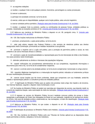 Constituicao-Compilado                                                     http://www.planalto.gov.br/ccivil_03/constituicao/constituicaocompilado.htm


                  II - as seguintes vedações:

                  a) receber, a qualquer título e sob qualquer pretexto, honorários, percentagens ou custas processuais;

                  b) exercer a advocacia;

                  c) participar de sociedade comercial, na forma da lei;

                  d) exercer, ainda que em disponibilidade, qualquer outra função pública, salvo uma de magistério;

                  e) exercer atividade político-partidária; (Redação dada pela Emenda Constitucional nº 45, de 2004)

                  f) receber, a qualquer título ou pretexto, auxílios ou contribuições de pessoas físicas, entidades públicas ou
            privadas, ressalvadas as exceções previstas em lei. (Incluída pela Emenda Constitucional nº 45, de 2004)

                § 6º Aplica-se aos membros do Ministério Público o disposto no art. 95, parágrafo único, V. (Incluído pela
            Emenda Constitucional nº 45, de 2004)

                  Art. 129. São funções institucionais do Ministério Público:

                  I - promover, privativamente, a ação penal pública, na forma da lei;

                 II - zelar pelo efetivo respeito dos Poderes Públicos e dos serviços de relevância pública aos direitos
            assegurados nesta Constituição, promovendo as medidas necessárias a sua garantia;

                 III - promover o inquérito civil e a ação civil pública, para a proteção do patrimônio público e social, do meio
            ambiente e de outros interesses difusos e coletivos;

                  IV - promover a ação de inconstitucionalidade ou representação para fins de intervenção da União e dos Estados,
            nos casos previstos nesta Constituição;

                  V - defender judicialmente os direitos e interesses das populações indígenas;

                 VI - expedir notificações nos procedimentos administrativos de sua competência, requisitando informações e
            documentos para instruí-los, na forma da lei complementar respectiva;

                  VII - exercer o controle externo da atividade policial, na forma da lei complementar mencionada no artigo anterior;

                 VIII - requisitar diligências investigatórias e a instauração de inquérito policial, indicados os fundamentos jurídicos
            de suas manifestações processuais;

                 IX - exercer outras funções que lhe forem conferidas, desde que compatíveis com sua finalidade, sendo-lhe
            vedada a representação judicial e a consultoria jurídica de entidades públicas.

                 § 1º - A legitimação do Ministério Público para as ações civis previstas neste artigo não impede a de terceiros,
            nas mesmas hipóteses, segundo o disposto nesta Constituição e na lei.

                  § 2º As funções do Ministério Público só podem ser exercidas por integrantes da carreira, que deverão residir na
            comarca da respectiva lotação, salvo autorização do chefe da instituição. (Redação dada pela Emenda Constitucional nº
            45, de 2004)

                  § 3º O ingresso na carreira do Ministério Público far-se-á mediante concurso público de provas e títulos,
            assegurada a participação da Ordem dos Advogados do Brasil em sua realização, exigindo-se do bacharel em direito,
            no mínimo, três anos de atividade jurídica e observando-se, nas nomeações, a ordem de classificação. (Redação dada
            pela Emenda Constitucional nº 45, de 2004)

                 § 4º Aplica-se ao Ministério Público, no que couber, o disposto no art. 93. (Redação dada pela Emenda
            Constitucional nº 45, de 2004)

                 § 5º A distribuição de processos no Ministério Público será imediata. (Incluído pela Emenda Constitucional nº 45,
            de 2004)

                 Art. 130. Aos membros do Ministério Público junto aos Tribunais de Contas aplicam-se as disposições desta
            seção pertinentes a direitos, vedações e forma de investidura.


65 de 138                                                                                                                           15/02/2013 16:49
 