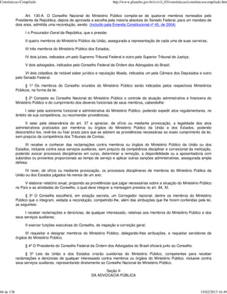 Constituicao-Compilado                                                  http://www.planalto.gov.br/ccivil_03/constituicao/constituicaocompilado.htm


                  Art. 130-A. O Conselho Nacional do Ministério Público compõe-se de quatorze membros nomeados pelo
            Presidente da República, depois de aprovada a escolha pela maioria absoluta do Senado Federal, para um mandato de
            dois anos, admitida uma recondução, sendo: (Incluído pela Emenda Constitucional nº 45, de 2004)

                  I o Procurador-Geral da República, que o preside;

                  II quatro membros do Ministério Público da União, assegurada a representação de cada uma de suas carreiras;

                  III três membros do Ministério Público dos Estados;

                  IV dois juízes, indicados um pelo Supremo Tribunal Federal e outro pelo Superior Tribunal de Justiça;

                  V dois advogados, indicados pelo Conselho Federal da Ordem dos Advogados do Brasil;

                  VI dois cidadãos de notável saber jurídico e reputação ilibada, indicados um pela Câmara dos Deputados e outro
            pelo Senado Federal.

                  § 1º Os membros do Conselho oriundos do Ministério Público serão indicados pelos respectivos Ministérios
            Públicos, na forma da lei.

                  § 2º Compete ao Conselho Nacional do Ministério Público o controle da atuação administrativa e financeira do
            Ministério Público e do cumprimento dos deveres funcionais de seus membros, cabendolhe:

                 I zelar pela autonomia funcional e administrativa do Ministério Público, podendo expedir atos regulamentares, no
            âmbito de sua competência, ou recomendar providências;

                 II zelar pela observância do art. 37 e apreciar, de ofício ou mediante provocação, a legalidade dos atos
            administrativos praticados por membros ou órgãos do Ministério Público da União e dos Estados, podendo
            desconstituí-los, revê-los ou fixar prazo para que se adotem as providências necessárias ao exato cumprimento da lei,
            sem prejuízo da competência dos Tribunais de Contas;

                  III receber e conhecer das reclamações contra membros ou órgãos do Ministério Público da União ou dos
            Estados, inclusive contra seus serviços auxiliares, sem prejuízo da competência disciplinar e correicional da instituição,
            podendo avocar processos disciplinares em curso, determinar a remoção, a disponibilidade ou a aposentadoria com
            subsídios ou proventos proporcionais ao tempo de serviço e aplicar outras sanções administrativas, assegurada ampla
            defesa;

                  IV rever, de ofício ou mediante provocação, os processos disciplinares de membros do Ministério Público da
            União ou dos Estados julgados há menos de um ano;

                 V elaborar relatório anual, propondo as providências que julgar necessárias sobre a situação do Ministério Público
            no País e as atividades do Conselho, o qual deve integrar a mensagem prevista no art. 84, XI.

                  § 3º O Conselho escolherá, em votação secreta, um Corregedor nacional, dentre os membros do Ministério
            Público que o integram, vedada a recondução, competindo-lhe, além das atribuições que lhe forem conferidas pela lei,
            as seguintes:

                  I receber reclamações e denúncias, de qualquer interessado, relativas aos membros do Ministério Público e dos
            seus serviços auxiliares;

                  II exercer funções executivas do Conselho, de inspeção e correição geral;

                 III requisitar e designar membros do Ministério Público, delegando-lhes atribuições, e requisitar servidores de
            órgãos do Ministério Público.

                  § 4º O Presidente do Conselho Federal da Ordem dos Advogados do Brasil oficiará junto ao Conselho.

                  § 5º Leis da União e dos Estados criarão ouvidorias do Ministério Público, competentes para receber
            reclamações e denúncias de qualquer interessado contra membros ou órgãos do Ministério Público, inclusive contra
            seus serviços auxiliares, representando diretamente ao Conselho Nacional do Ministério Público.

                                                                  Seção II
                                                           DA ADVOCACIA PÚBLICA



66 de 138                                                                                                                        15/02/2013 16:49
 