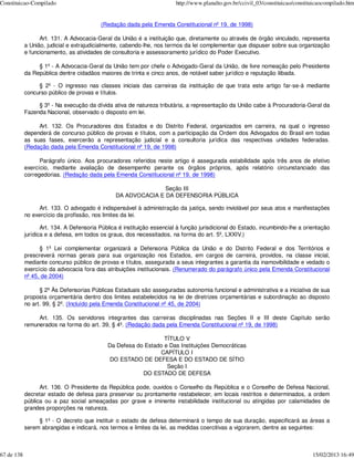 Constituicao-Compilado                                                   http://www.planalto.gov.br/ccivil_03/constituicao/constituicaocompilado.htm


                                          (Redação dada pela Emenda Constitucional nº 19, de 1998)

                  Art. 131. A Advocacia-Geral da União é a instituição que, diretamente ou através de órgão vinculado, representa
            a União, judicial e extrajudicialmente, cabendo-lhe, nos termos da lei complementar que dispuser sobre sua organização
            e funcionamento, as atividades de consultoria e assessoramento jurídico do Poder Executivo.

                 § 1º - A Advocacia-Geral da União tem por chefe o Advogado-Geral da União, de livre nomeação pelo Presidente
            da República dentre cidadãos maiores de trinta e cinco anos, de notável saber jurídico e reputação ilibada.

                 § 2º - O ingresso nas classes iniciais das carreiras da instituição de que trata este artigo far-se-á mediante
            concurso público de provas e títulos.

                 § 3º - Na execução da dívida ativa de natureza tributária, a representação da União cabe à Procuradoria-Geral da
            Fazenda Nacional, observado o disposto em lei.

                 Art. 132. Os Procuradores dos Estados e do Distrito Federal, organizados em carreira, na qual o ingresso
            dependerá de concurso público de provas e títulos, com a participação da Ordem dos Advogados do Brasil em todas
            as suas fases, exercerão a representação judicial e a consultoria jurídica das respectivas unidades federadas.
            (Redação dada pela Emenda Constitucional nº 19, de 1998)

                  Parágrafo único. Aos procuradores referidos neste artigo é assegurada estabilidade após três anos de efetivo
            exercício, mediante avaliação de desempenho perante os órgãos próprios, após relatório circunstanciado das
            corregedorias. (Redação dada pela Emenda Constitucional nº 19, de 1998)

                                                               Seção III
                                                DA ADVOCACIA E DA DEFENSORIA PÚBLICA

                  Art. 133. O advogado é indispensável à administração da justiça, sendo inviolável por seus atos e manifestações
            no exercício da profissão, nos limites da lei.

                   Art. 134. A Defensoria Pública é instituição essencial à função jurisdicional do Estado, incumbindo-lhe a orientação
            jurídica e a defesa, em todos os graus, dos necessitados, na forma do art. 5º, LXXIV.)

                  § 1º Lei complementar organizará a Defensoria Pública da União e do Distrito Federal e dos Territórios e
            prescreverá normas gerais para sua organização nos Estados, em cargos de carreira, providos, na classe inicial,
            mediante concurso público de provas e títulos, assegurada a seus integrantes a garantia da inamovibilidade e vedado o
            exercício da advocacia fora das atribuições institucionais. (Renumerado do parágrafo único pela Emenda Constitucional
            nº 45, de 2004)

                  § 2º Às Defensorias Públicas Estaduais são asseguradas autonomia funcional e administrativa e a iniciativa de sua
            proposta orçamentária dentro dos limites estabelecidos na lei de diretrizes orçamentárias e subordinação ao disposto
            no art. 99, § 2º. (Incluído pela Emenda Constitucional nº 45, de 2004)

                 Art. 135. Os servidores integrantes das carreiras disciplinadas nas Seções II e III deste Capítulo serão
            remunerados na forma do art. 39, § 4º. (Redação dada pela Emenda Constitucional nº 19, de 1998)

                                                                 TÍTULO V
                                             Da Defesa do Estado e Das Instituições Democráticas
                                                               CAPÍTULO I
                                              DO ESTADO DE DEFESA E DO ESTADO DE SÍTIO
                                                                  Seção I
                                                         DO ESTADO DE DEFESA

                  Art. 136. O Presidente da República pode, ouvidos o Conselho da República e o Conselho de Defesa Nacional,
            decretar estado de defesa para preservar ou prontamente restabelecer, em locais restritos e determinados, a ordem
            pública ou a paz social ameaçadas por grave e iminente instabilidade institucional ou atingidas por calamidades de
            grandes proporções na natureza.

                 § 1º - O decreto que instituir o estado de defesa determinará o tempo de sua duração, especificará as áreas a
            serem abrangidas e indicará, nos termos e limites da lei, as medidas coercitivas a vigorarem, dentre as seguintes:



67 de 138                                                                                                                         15/02/2013 16:49
 