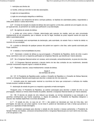 Constituicao-Compilado                                                http://www.planalto.gov.br/ccivil_03/constituicao/constituicaocompilado.htm


                 I - restrições aos direitos de:

                 a) reunião, ainda que exercida no seio das associações;

                 b) sigilo de correspondência;

                 c) sigilo de comunicação telegráfica e telefônica;

                  II - ocupação e uso temporário de bens e serviços públicos, na hipótese de calamidade pública, respondendo a
            União pelos danos e custos decorrentes.

                  § 2º - O tempo de duração do estado de defesa não será superior a trinta dias, podendo ser prorrogado uma vez,
            por igual período, se persistirem as razões que justificaram a sua decretação.

                 § 3º - Na vigência do estado de defesa:

                   I - a prisão por crime contra o Estado, determinada pelo executor da medida, será por este comunicada
            imediatamente ao juiz competente, que a relaxará, se não for legal, facultado ao preso requerer exame de corpo de
            delito à autoridade policial;

                II - a comunicação será acompanhada de declaração, pela autoridade, do estado físico e mental do detido no
            momento de sua autuação;

                 III - a prisão ou detenção de qualquer pessoa não poderá ser superior a dez dias, salvo quando autorizada pelo
            Poder Judiciário;

                 IV - é vedada a incomunicabilidade do preso.

                  § 4º - Decretado o estado de defesa ou sua prorrogação, o Presidente da República, dentro de vinte e quatro
            horas, submeterá o ato com a respectiva justificação ao Congresso Nacional, que decidirá por maioria absoluta.

                 § 5º - Se o Congresso Nacional estiver em recesso, será convocado, extraordinariamente, no prazo de cinco dias.

                  § 6º - O Congresso Nacional apreciará o decreto dentro de dez dias contados de seu recebimento, devendo
            continuar funcionando enquanto vigorar o estado de defesa.

                 § 7º - Rejeitado o decreto, cessa imediatamente o estado de defesa.

                                                                 Seção II
                                                            DO ESTADO DE SÍTIO

                   Art. 137. O Presidente da República pode, ouvidos o Conselho da República e o Conselho de Defesa Nacional,
            solicitar ao Congresso Nacional autorização para decretar o estado de sítio nos casos de:

                  I - comoção grave de repercussão nacional ou ocorrência de fatos que comprovem a ineficácia de medida
            tomada durante o estado de defesa;

                 II - declaração de estado de guerra ou resposta a agressão armada estrangeira.

                  Parágrafo único. O Presidente da República, ao solicitar autorização para decretar o estado de sítio ou sua
            prorrogação, relatará os motivos determinantes do pedido, devendo o Congresso Nacional decidir por maioria absoluta.

                 Art. 138. O decreto do estado de sítio indicará sua duração, as normas necessárias a sua execução e as
            garantias constitucionais que ficarão suspensas, e, depois de publicado, o Presidente da República designará o
            executor das medidas específicas e as áreas abrangidas.

                  § 1º - O estado de sítio, no caso do art. 137, I, não poderá ser decretado por mais de trinta dias, nem
            prorrogado, de cada vez, por prazo superior; no do inciso II, poderá ser decretado por todo o tempo que perdurar a
            guerra ou a agressão armada estrangeira.

                  § 2º - Solicitada autorização para decretar o estado de sítio durante o recesso parlamentar, o Presidente do
            Senado Federal, de imediato, convocará extraordinariamente o Congresso Nacional para se reunir dentro de cinco dias,
            a fim de apreciar o ato.



68 de 138                                                                                                                      15/02/2013 16:49
 