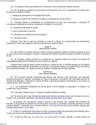 Constituicao-Compilado                                                 http://www.planalto.gov.br/ccivil_03/constituicao/constituicaocompilado.htm


                 § 3º - O Congresso Nacional permanecerá em funcionamento até o término das medidas coercitivas.

                 Art. 139. Na vigência do estado de sítio decretado com fundamento no art. 137, I, só poderão ser tomadas contra
            as pessoas as seguintes medidas:

                 I - obrigação de permanência em localidade determinada;

                 II - detenção em edifício não destinado a acusados ou condenados por crimes comuns;

                  III - restrições relativas à inviolabilidade da correspondência, ao sigilo das comunicações, à prestação de
            informações e à liberdade de imprensa, radiodifusão e televisão, na forma da lei;

                 IV - suspensão da liberdade de reunião;

                 V - busca e apreensão em domicílio;

                 VI - intervenção nas empresas de serviços públicos;

                 VII - requisição de bens.

                  Parágrafo único. Não se inclui nas restrições do inciso III a difusão de pronunciamentos de parlamentares
            efetuados em suas Casas Legislativas, desde que liberada pela respectiva Mesa.

                                                                 Seção III
                                                           DISPOSIÇÕES GERAIS

                   Art. 140. A Mesa do Congresso Nacional, ouvidos os líderes partidários, designará Comissão composta de cinco
            de seus membros para acompanhar e fiscalizar a execução das medidas referentes ao estado de defesa e ao estado
            de sítio.

                 Art. 141. Cessado o estado de defesa ou o estado de sítio, cessarão também seus efeitos, sem prejuízo da
            responsabilidade pelos ilícitos cometidos por seus executores ou agentes.

                  Parágrafo único. Logo que cesse o estado de defesa ou o estado de sítio, as medidas aplicadas em sua vigência
            serão relatadas pelo Presidente da República, em mensagem ao Congresso Nacional, com especificação e justificação
            das providências adotadas, com relação nominal dos atingidos e indicação das restrições aplicadas.

                                                                CAPÍTULO II
                                                           DAS FORÇAS ARMADAS

                  Art. 142. As Forças Armadas, constituídas pela Marinha, pelo Exército e pela Aeronáutica, são instituições
            nacionais permanentes e regulares, organizadas com base na hierarquia e na disciplina, sob a autoridade suprema do
            Presidente da República, e destinam-se à defesa da Pátria, à garantia dos poderes constitucionais e, por iniciativa de
            qualquer destes, da lei e da ordem.

                 § 1º - Lei complementar estabelecerá as normas gerais a serem adotadas na organização, no preparo e no
            emprego das Forças Armadas.

                 § 2º - Não caberá "habeas-corpus" em relação a punições disciplinares militares.

                  § 3º Os membros das Forças Armadas são denominados militares, aplicando-se-lhes, além das que vierem a ser
            fixadas em lei, as seguintes disposições: (Incluído pela Emenda Constitucional nº 18, de 1998)

                 I - as patentes, com prerrogativas, direitos e deveres a elas inerentes, são conferidas pelo Presidente da
            República e asseguradas em plenitude aos oficiais da ativa, da reserva ou reformados, sendo-lhes privativos os títulos
            e postos militares e, juntamente com os demais membros, o uso dos uniformes das Forças Armadas; (Incluído pela
            Emenda Constitucional nº 18, de 1998)

                  II - o militar em atividade que tomar posse em cargo ou emprego público civil permanente será transferido para a
            reserva, nos termos da lei; (Incluído pela Emenda Constitucional nº 18, de 1998)

                 III - O militar da ativa que, de acordo com a lei, tomar posse em cargo, emprego ou função pública civil



69 de 138                                                                                                                       15/02/2013 16:49
 