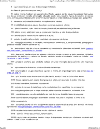 Constituicao-Compilado                                                  http://www.planalto.gov.br/ccivil_03/constituicao/constituicaocompilado.htm


                II - seguro-desemprego, em caso de desemprego involuntário;

                III - fundo de garantia do tempo de serviço;

                 IV - salário mínimo , fixado em lei, nacionalmente unificado, capaz de atender a suas necessidades vitais básicas
           e às de sua família com moradia, alimentação, educação, saúde, lazer, vestuário, higiene, transporte e previdência
           social, com reajustes periódicos que lhe preservem o poder aquisitivo, sendo vedada sua vinculação para qualquer fim;

                V - piso salarial proporcional à extensão e à complexidade do trabalho;

                VI - irredutibilidade do salário, salvo o disposto em convenção ou acordo coletivo;

                VII - garantia de salário, nunca inferior ao mínimo, para os que percebem remuneração variável;

                VIII - décimo terceiro salário com base na remuneração integral ou no valor da aposentadoria;

                IX – remuneração do trabalho noturno superior à do diurno;

                X - proteção do salário na forma da lei, constituindo crime sua retenção dolosa;

                XI – participação nos lucros, ou resultados, desvinculada da remuneração, e, excepcionalmente, participação na
           gestão da empresa, conforme definido em lei;

                XII - salário-família pago em razão do dependente do trabalhador de baixa renda nos termos da lei; (Redação
           dada pela Emenda Constitucional nº 20, de 1998)

                XIII - duração do trabalho normal não superior a oito horas diárias e quarenta e quatro semanais, facultada a
           compensação de horários e a redução da jornada, mediante acordo ou convenção coletiva de trabalho; (vide
           Decreto-Lei nº 5.452, de 1943)

                  XIV - jornada de seis horas para o trabalho realizado em turnos ininterruptos de revezamento, salvo negociação
           coletiva;

                XV - repouso semanal remunerado, preferencialmente aos domingos;

                XVI - remuneração do serviço extraordinário superior, no mínimo, em cinqüenta por cento à do normal; (Vide Del
           5.452, art. 59 § 1º)

                XVII - gozo de férias anuais remuneradas com, pelo menos, um terço a mais do que o salário normal;

                XVIII - licença à gestante, sem prejuízo do emprego e do salário, com a duração de cento e vinte dias;

                XIX - licença-paternidade, nos termos fixados em lei;

                XX - proteção do mercado de trabalho da mulher, mediante incentivos específicos, nos termos da lei;

                XXI - aviso prévio proporcional ao tempo de serviço, sendo no mínimo de trinta dias, nos termos da lei;

                XXII - redução dos riscos inerentes ao trabalho, por meio de normas de saúde, higiene e segurança;

                XXIII - adicional de remuneração para as atividades penosas, insalubres ou perigosas, na forma da lei;

                XXIV - aposentadoria;

                 XXV - assistência gratuita aos filhos e dependentes desde o nascimento até 5 (cinco) anos de idade em creches
           e pré-escolas; (Redação dada pela Emenda Constitucional nº 53, de 2006)

                XXVI - reconhecimento das convenções e acordos coletivos de trabalho;

                XXVII - proteção em face da automação, na forma da lei;

                 XXVIII - seguro contra acidentes de trabalho, a cargo do empregador, sem excluir a indenização a que este está
           obrigado, quando incorrer em dolo ou culpa;




7 de 138                                                                                                                         15/02/2013 16:49
 