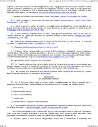 Constituicao-Compilado                                                      http://www.planalto.gov.br/ccivil_03/constituicao/constituicaocompilado.htm


            temporária, não eletiva, ainda que da administração indireta, ficará agregado ao respectivo quadro e somente poderá,
            enquanto permanecer nessa situação, ser promovido por antigüidade, contando-se-lhe o tempo de serviço apenas para
            aquela promoção e transferência para a reserva, sendo depois de dois anos de afastamento, contínuos ou não,
            transferido para a reserva, nos termos da lei; (Incluído pela Emenda Constitucional nº 18, de 1998)

                  IV - ao militar são proibidas a sindicalização e a greve; (Incluído pela Emenda Constitucional nº 18, de 1998)

                 V - o militar, enquanto em serviço ativo, não pode estar filiado a partidos políticos; (Incluído pela Emenda
            Constitucional nº 18, de 1998)

                   VI - o oficial só perderá o posto e a patente se for julgado indigno do oficialato ou com ele incompatível, por
            decisão de tribunal militar de caráter permanente, em tempo de paz, ou de tribunal especial, em tempo de guerra;
            (Incluído pela Emenda Constitucional nº 18, de 1998)

                 VII - o oficial condenado na justiça comum ou militar a pena privativa de liberdade superior a dois anos, por
            sentença transitada em julgado, será submetido ao julgamento previsto no inciso anterior; (Incluído pela Emenda
            Constitucional nº 18, de 1998)

                   VIII - aplica-se aos militares o disposto no art. 7º, incisos VIII, XII, XVII, XVIII, XIX e XXV e no art. 37, incisos XI,
            XIII, XIV e XV; (Incluído pela Emenda Constitucional nº 18, de 1998)

                  IX - (Revogado pela Emenda Constitucional nº 41, de 19.12.2003)

                  X - a lei disporá sobre o ingresso nas Forças Armadas, os limites de idade, a estabilidade e outras condições de
            transferência do militar para a inatividade, os direitos, os deveres, a remuneração, as prerrogativas e outras situações
            especiais dos militares, consideradas as peculiaridades de suas atividades, inclusive aquelas cumpridas por força de
            compromissos internacionais e de guerra. (Incluído pela Emenda Constitucional nº 18, de 1998)

                  Art. 143. O serviço militar é obrigatório nos termos da lei.

                   § 1º - às Forças Armadas compete, na forma da lei, atribuir serviço alternativo aos que, em tempo de paz, após
            alistados, alegarem imperativo de consciência, entendendo-se como tal o decorrente de crença religiosa e de convicção
            filosófica ou política, para se eximirem de atividades de caráter essencialmente militar. (Regulamento)

                 § 2º - As mulheres e os eclesiásticos ficam isentos do serviço militar obrigatório em tempo de paz, sujeitos,
            porém, a outros encargos que a lei lhes atribuir. (Regulamento)

                                                                  CAPÍTULO III
                                                             DA SEGURANÇA PÚBLICA

                 Art. 144. A segurança pública, dever do Estado, direito e responsabilidade de todos, é exercida para a
            preservação da ordem pública e da incolumidade das pessoas e do patrimônio, através dos seguintes órgãos:

                  I - polícia federal;

                  II - polícia rodoviária federal;

                  III - polícia ferroviária federal;

                  IV - polícias civis;

                  V - polícias militares e corpos de bombeiros militares.

                 § 1º A polícia federal, instituída por lei como órgão permanente, organizado e mantido pela União e estruturado
            em carreira, destina-se a:" (Redação dada pela Emenda Constitucional nº 19, de 1998)

                  I - apurar infrações penais contra a ordem política e social ou em detrimento de bens, serviços e interesses da
            União ou de suas entidades autárquicas e empresas públicas, assim como outras infrações cuja prática tenha
            repercussão interestadual ou internacional e exija repressão uniforme, segundo se dispuser em lei;

                  II - prevenir e reprimir o tráfico ilícito de entorpecentes e drogas afins, o contrabando e o descaminho, sem



70 de 138                                                                                                                            15/02/2013 16:49
 