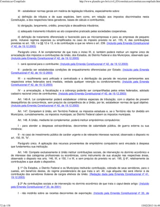 Constituicao-Compilado                                                  http://www.planalto.gov.br/ccivil_03/constituicao/constituicaocompilado.htm


                  III - estabelecer normas gerais em matéria de legislação tributária, especialmente sobre:

                 a) definição de tributos e de suas espécies, bem como, em relação aos impostos discriminados nesta
            Constituição, a dos respectivos fatos geradores, bases de cálculo e contribuintes;

                  b) obrigação, lançamento, crédito, prescrição e decadência tributários;

                  c) adequado tratamento tributário ao ato cooperativo praticado pelas sociedades cooperativas.

                  d) definição de tratamento diferenciado e favorecido para as microempresas e para as empresas de pequeno
            porte, inclusive regimes especiais ou simplificados no caso do imposto previsto no art. 155, II, das contribuições
            previstas no art. 195, I e §§ 12 e 13, e da contribuição a que se refere o art. 239. (Incluído pela Emenda Constitucional
            nº 42, de 19.12.2003)

                   Parágrafo único. A lei complementar de que trata o inciso III, d, também poderá instituir um regime único de
            arrecadação dos impostos e contribuições da União, dos Estados, do Distrito Federal e dos Municípios, observado que:
            (Incluído pela Emenda Constitucional nº 42, de 19.12.2003)

                  I - será opcional para o contribuinte; (Incluído pela Emenda Constitucional nº 42, de 19.12.2003)

                 II - poderão ser estabelecidas condições de enquadramento diferenciadas por Estado; (Incluído pela Emenda
            Constitucional nº 42, de 19.12.2003)

                 III - o recolhimento será unificado e centralizado e a distribuição da parcela de recursos pertencentes aos
            respectivos entes federados será imediata, vedada qualquer retenção ou condicionamento; (Incluído pela Emenda
            Constitucional nº 42, de 19.12.2003)

                 IV - a arrecadação, a fiscalização e a cobrança poderão ser compartilhadas pelos entes federados, adotado
            cadastro nacional único de contribuintes. (Incluído pela Emenda Constitucional nº 42, de 19.12.2003)

                   Art. 146-A. Lei complementar poderá estabelecer critérios especiais de tributação, com o objetivo de prevenir
            desequilíbrios da concorrência, sem prejuízo da competência de a União, por lei, estabelecer normas de igual objetivo.
            (Incluído pela Emenda Constitucional nº 42, de 19.12.2003)

                 Art. 147. Competem à União, em Território Federal, os impostos estaduais e, se o Território não for dividido em
            Municípios, cumulativamente, os impostos municipais; ao Distrito Federal cabem os impostos municipais.

                  Art. 148. A União, mediante lei complementar, poderá instituir empréstimos compulsórios:

                  I - para atender a despesas extraordinárias, decorrentes de calamidade pública, de guerra externa ou sua
            iminência;

                   II - no caso de investimento público de caráter urgente e de relevante interesse nacional, observado o disposto no
            art. 150, III, "b".

                  Parágrafo único. A aplicação dos recursos provenientes de empréstimo compulsório será vinculada à despesa
            que fundamentou sua instituição.

                  Art. 149. Compete exclusivamente à União instituir contribuições sociais, de intervenção no domínio econômico e
            de interesse das categorias profissionais ou econômicas, como instrumento de sua atuação nas respectivas áreas,
            observado o disposto nos arts. 146, III, e 150, I e III, e sem prejuízo do previsto no art. 195, § 6º, relativamente às
            contribuições a que alude o dispositivo.

                  § 1º Os Estados, o Distrito Federal e os Municípios instituirão contribuição, cobrada de seus servidores, para o
            custeio, em benefício destes, do regime previdenciário de que trata o art. 40, cuja alíquota não será inferior à da
            contribuição dos servidores titulares de cargos efetivos da União. (Redação dada pela Emenda Constitucional nº 41,
            19.12.2003)

                  § 2º As contribuições sociais e de intervenção no domínio econômico de que trata o caput deste artigo: (Incluído
            pela Emenda Constitucional nº 33, de 2001)

                  I - não incidirão sobre as receitas decorrentes de exportação; (Incluído pela Emenda Constitucional nº 33, de



72 de 138                                                                                                                        15/02/2013 16:49
 