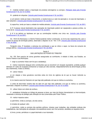 Constituicao-Compilado                                                     http://www.planalto.gov.br/ccivil_03/constituicao/constituicaocompilado.htm


            2001)

                 II - incidirão também sobre a importação de produtos estrangeiros ou serviços; (Redação dada pela Emenda
            Constitucional nº 42, de 19.12.2003)

                    III - poderão ter alíquotas: (Incluído pela Emenda Constitucional nº 33, de 2001)

                  a) ad valorem, tendo por base o faturamento, a receita bruta ou o valor da operação e, no caso de importação, o
            valor aduaneiro; (Incluído pela Emenda Constitucional nº 33, de 2001)

                    b) específica, tendo por base a unidade de medida adotada. (Incluído pela Emenda Constitucional nº 33, de 2001)

                 § 3º A pessoa natural destinatária das operações de importação poderá ser equiparada a pessoa jurídica, na
            forma da lei. (Incluído pela Emenda Constitucional nº 33, de 2001)

                 § 4º A lei definirá as hipóteses em que as contribuições incidirão uma única vez. (Incluído pela Emenda
            Constitucional nº 33, de 2001)

                  Art. 149-A Os Municípios e o Distrito Federal poderão instituir contribuição, na forma das respectivas leis, para o
            custeio do serviço de iluminação pública, observado o disposto no art. 150, I e III. (Incluído pela Emenda Constitucional
            nº 39, de 2002)

                  Parágrafo único. É facultada a cobrança da contribuição a que se refere o caput, na fatura de consumo de
            energia elétrica. (Incluído pela Emenda Constitucional nº 39, de 2002)

                                                                    Seção II
                                                     DAS LIMITAÇÕES DO PODER DE TRIBUTAR

                   Art. 150. Sem prejuízo de outras garantias asseguradas ao contribuinte, é vedado à União, aos Estados, ao
            Distrito Federal e aos Municípios:

                    I - exigir ou aumentar tributo sem lei que o estabeleça;

                   II - instituir tratamento desigual entre contribuintes que se encontrem em situação equivalente, proibida qualquer
            distinção em razão de ocupação profissional ou função por eles exercida, independentemente da denominação jurídica
            dos rendimentos, títulos ou direitos;

                    III - cobrar tributos:

                a) em relação a fatos geradores ocorridos antes do início da vigência da lei que os houver instituído ou
            aumentado;

                    b) no mesmo exercício financeiro em que haja sido publicada a lei que os instituiu ou aumentou;

                 c) antes de decorridos noventa dias da data em que haja sido publicada a lei que os instituiu ou aumentou,
            observado o disposto na alínea b; (Incluído pela Emenda Constitucional nº 42, de 19.12.2003)

                    IV - utilizar tributo com efeito de confisco;

                  V - estabelecer limitações ao tráfego de pessoas ou bens, por meio de tributos interestaduais ou intermunicipais,
            ressalvada a cobrança de pedágio pela utilização de vias conservadas pelo Poder Público;

                    VI - instituir impostos sobre:

                    a) patrimônio, renda ou serviços, uns dos outros;

                    b) templos de qualquer culto;

                  c) patrimônio, renda ou serviços dos partidos políticos, inclusive suas fundações, das entidades sindicais dos
            trabalhadores, das instituições de educação e de assistência social, sem fins lucrativos, atendidos os requisitos da lei;

                    d) livros, jornais, periódicos e o papel destinado a sua impressão.


73 de 138                                                                                                                           15/02/2013 16:49
 