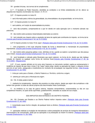 Constituicao-Compilado                                                    http://www.planalto.gov.br/ccivil_03/constituicao/constituicaocompilado.htm


                  VII - grandes fortunas, nos termos de lei complementar.

                  § 1º - É facultado ao Poder Executivo, atendidas as condições e os limites estabelecidos em lei, alterar as
            alíquotas dos impostos enumerados nos incisos I, II, IV e V.

                  § 2º - O imposto previsto no inciso III:

                  I - será informado pelos critérios da generalidade, da universalidade e da progressividade, na forma da lei;

                  § 3º - O imposto previsto no inciso IV:

                  I - será seletivo, em função da essencialidade do produto;

                  II - será não-cumulativo, compensando-se o que for devido em cada operação com o montante cobrado nas
            anteriores;

                  III - não incidirá sobre produtos industrializados destinados ao exterior.

                   IV - terá reduzido seu impacto sobre a aquisição de bens de capital pelo contribuinte do imposto, na forma da lei.
            (Incluído pela Emenda Constitucional nº 42, de 19.12.2003)

                  § 4º O imposto previsto no inciso VI do caput: (Redação dada pela Emenda Constitucional nº 42, de 19.12.2003)

                 I - será progressivo e terá suas alíquotas fixadas de forma a desestimular a manutenção de propriedades
            improdutivas; (Incluído pela Emenda Constitucional nº 42, de 19.12.2003)

                  II - não incidirá sobre pequenas glebas rurais, definidas em lei, quando as explore o proprietário que não possua
            outro imóvel; (Incluído pela Emenda Constitucional nº 42, de 19.12.2003)

                 III - será fiscalizado e cobrado pelos Municípios que assim optarem, na forma da lei, desde que não implique
            redução do imposto ou qualquer outra forma de renúncia fiscal.(Incluído pela Emenda Constitucional nº 42, de
            19.12.2003) (Regulamento)

                  § 5º - O ouro, quando definido em lei como ativo financeiro ou instrumento cambial, sujeita-se exclusivamente à
            incidência do imposto de que trata o inciso V do "caput" deste artigo, devido na operação de origem; a alíquota mínima
            será de um por cento, assegurada a transferência do montante da arrecadação nos seguintes termos: (Vide Emenda
            Constitucional nº 3, de 1993)

                  I - trinta por cento para o Estado, o Distrito Federal ou o Território, conforme a origem;

                  II - setenta por cento para o Município de origem.

                  Art. 154. A União poderá instituir:

                 I - mediante lei complementar, impostos não previstos no artigo anterior, desde que sejam não-cumulativos e não
            tenham fato gerador ou base de cálculo próprios dos discriminados nesta Constituição;

                II - na iminência ou no caso de guerra externa, impostos extraordinários, compreendidos ou não em sua
            competência tributária, os quais serão suprimidos, gradativamente, cessadas as causas de sua criação.

                                                             Seção IV
                                          DOS IMPOSTOS DOS ESTADOS E DO DISTRITO FEDERAL

                 Art. 155. Compete aos Estados e ao Distrito Federal instituir impostos sobre: (Redação dada pela Emenda
            Constitucional nº 3, de 1993)

                   I - transmissão causa mortis e doação, de quaisquer bens ou direitos; (Redação dada pela Emenda Constitucional
            nº 3, de 1993)

                  II - operações relativas à circulação de mercadorias e sobre prestações de serviços de transporte interestadual e
            intermunicipal e de comunicação, ainda que as operações e as prestações se iniciem no exterior; (Redação dada pela
            Emenda Constitucional nº 3, de 1993)



75 de 138                                                                                                                          15/02/2013 16:49
 