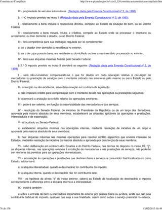 Constituicao-Compilado                                                      http://www.planalto.gov.br/ccivil_03/constituicao/constituicaocompilado.htm


                    III - propriedade de veículos automotores. (Redação dada pela Emenda Constitucional nº 3, de 1993)

                    § 1.º O imposto previsto no inciso I: (Redação dada pela Emenda Constitucional nº 3, de 1993)

                 I - relativamente a bens imóveis e respectivos direitos, compete ao Estado da situação do bem, ou ao Distrito
            Federal

                  II - relativamente a bens móveis, títulos e créditos, compete ao Estado onde se processar o inventário ou
            arrolamento, ou tiver domicílio o doador, ou ao Distrito Federal;

                    III - terá competência para sua instituição regulada por lei complementar:

                    a) se o doador tiver domicilio ou residência no exterior;

                    b) se o de cujus possuía bens, era residente ou domiciliado ou teve o seu inventário processado no exterior;

                    IV - terá suas alíquotas máximas fixadas pelo Senado Federal;

                    § 2.º O imposto previsto no inciso II atenderá ao seguinte: (Redação dada pela Emenda Constitucional nº 3, de
            1993)

                   I - será não-cumulativo, compensando-se o que for devido em cada operação relativa à circulação de
            mercadorias ou prestação de serviços com o montante cobrado nas anteriores pelo mesmo ou outro Estado ou pelo
            Distrito Federal;

                    II - a isenção ou não-incidência, salvo determinação em contrário da legislação:

                    a) não implicará crédito para compensação com o montante devido nas operações ou prestações seguintes;

                    b) acarretará a anulação do crédito relativo às operações anteriores;

                    III - poderá ser seletivo, em função da essencialidade das mercadorias e dos serviços;

                  IV - resolução do Senado Federal, de iniciativa do Presidente da República ou de um terço dos Senadores,
            aprovada pela maioria absoluta de seus membros, estabelecerá as alíquotas aplicáveis às operações e prestações,
            interestaduais e de exportação;

                    V - é facultado ao Senado Federal:

                 a) estabelecer alíquotas mínimas nas operações internas, mediante resolução de iniciativa de um terço e
            aprovada pela maioria absoluta de seus membros;

                 b) fixar alíquotas máximas nas mesmas operações para resolver conflito específico que envolva interesse de
            Estados, mediante resolução de iniciativa da maioria absoluta e aprovada por dois terços de seus membros;

                   VI - salvo deliberação em contrário dos Estados e do Distrito Federal, nos termos do disposto no inciso XII, "g",
            as alíquotas internas, nas operações relativas à circulação de mercadorias e nas prestações de serviços, não poderão
            ser inferiores às previstas para as operações interestaduais;

                 VII - em relação às operações e prestações que destinem bens e serviços a consumidor final localizado em outro
            Estado, adotar-se-á:

                    a) a alíquota interestadual, quando o destinatário for contribuinte do imposto;

                    b) a alíquota interna, quando o destinatário não for contribuinte dele;

                  VIII - na hipótese da alínea "a" do inciso anterior, caberá ao Estado da localização do destinatário o imposto
            correspondente à diferença entre a alíquota interna e a interestadual;

                    IX - incidirá também:

                  a)sobre a entrada de bem ou mercadoria importados do exterior por pessoa física ou jurídica, ainda que não seja
            contribuinte habitual do imposto, qualquer que seja a sua finalidade, assim como sobre o serviço prestado no exterior,



76 de 138                                                                                                                            15/02/2013 16:49
 