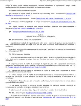Constituicao-Compilado                                                  http://www.planalto.gov.br/ccivil_03/constituicao/constituicaocompilado.htm


            extinção de pessoa jurídica, salvo se, nesses casos, a atividade preponderante do adquirente for a compra e venda
            desses bens ou direitos, locação de bens imóveis ou arrendamento mercantil;

                 II - compete ao Município da situação do bem.

                  § 3º Em relação ao imposto previsto no inciso III do caput deste artigo, cabe à lei complementar: (Redação dada
            pela Emenda Constitucional nº 37, de 2002)

                 I - fixar as suas alíquotas máximas e mínimas; (Redação dada pela Emenda Constitucional nº 37, de 2002)

                 II - excluir da sua incidência exportações de serviços para o exterior. (Incluído pela Emenda Constitucional nº 3,
            de 1993)

                  III – regular a forma e as condições como isenções, incentivos e benefícios fiscais serão concedidos e
            revogados. (Incluído pela Emenda Constitucional nº 3, de 1993)

                 § 4º - (Revogado pela Emenda Constitucional nº 3, de 1993)

                                                             Seção VI
                                              DA REPARTIÇÃO DAS RECEITAS TRIBUTÁRIAS

                 Art. 157. Pertencem aos Estados e ao Distrito Federal:

                  I - o produto da arrecadação do imposto da União sobre renda e proventos de qualquer natureza, incidente na
            fonte, sobre rendimentos pagos, a qualquer título, por eles, suas autarquias e pelas fundações que instituírem e
            mantiverem;

                  II - vinte por cento do produto da arrecadação do imposto que a União instituir no exercício da competência que
            lhe é atribuída pelo art. 154, I.

                 Art. 158. Pertencem aos Municípios:

                  I - o produto da arrecadação do imposto da União sobre renda e proventos de qualquer natureza, incidente na
            fonte, sobre rendimentos pagos, a qualquer título, por eles, suas autarquias e pelas fundações que instituírem e
            mantiverem;

                   II - cinqüenta por cento do produto da arrecadação do imposto da União sobre a propriedade territorial rural,
            relativamente aos imóveis neles situados, cabendo a totalidade na hipótese da opção a que se refere o art. 153, § 4º,
            III; (Redação dada pela Emenda Constitucional nº 42, de 19.12.2003)

                 III - cinqüenta por cento do produto da arrecadação do imposto do Estado sobre a propriedade de veículos
            automotores licenciados em seus territórios;

                   IV - vinte e cinco por cento do produto da arrecadação do imposto do Estado sobre operações relativas à
            circulação de mercadorias e sobre prestações de serviços de transporte interestadual e intermunicipal e de
            comunicação.

                  Parágrafo único. As parcelas de receita pertencentes aos Municípios, mencionadas no inciso IV, serão creditadas
            conforme os seguintes critérios:

                 I - três quartos, no mínimo, na proporção do valor adicionado nas operações relativas à circulação de
            mercadorias e nas prestações de serviços, realizadas em seus territórios;

                 II - até um quarto, de acordo com o que dispuser lei estadual ou, no caso dos Territórios, lei federal.

                 Art. 159. A União entregará: (Vide Emenda Constitucional nº 55, de 2007)

                  I - do produto da arrecadação dos impostos sobre renda e proventos de qualquer natureza e sobre produtos
            industrializados quarenta e oito por cento na seguinte forma: (Redação dada pela Emenda Constitucional nº 55, de
            2007)



79 de 138                                                                                                                        15/02/2013 16:49
 