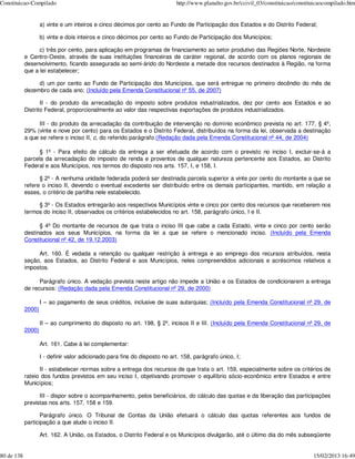 Constituicao-Compilado                                                      http://www.planalto.gov.br/ccivil_03/constituicao/constituicaocompilado.htm


                    a) vinte e um inteiros e cinco décimos por cento ao Fundo de Participação dos Estados e do Distrito Federal;

                    b) vinte e dois inteiros e cinco décimos por cento ao Fundo de Participação dos Municípios;

                  c) três por cento, para aplicação em programas de financiamento ao setor produtivo das Regiões Norte, Nordeste
            e Centro-Oeste, através de suas instituições financeiras de caráter regional, de acordo com os planos regionais de
            desenvolvimento, ficando assegurada ao semi-árido do Nordeste a metade dos recursos destinados à Região, na forma
            que a lei estabelecer;

                 d) um por cento ao Fundo de Participação dos Municípios, que será entregue no primeiro decêndio do mês de
            dezembro de cada ano; (Incluído pela Emenda Constitucional nº 55, de 2007)

                   II - do produto da arrecadação do imposto sobre produtos industrializados, dez por cento aos Estados e ao
            Distrito Federal, proporcionalmente ao valor das respectivas exportações de produtos industrializados.

                  III - do produto da arrecadação da contribuição de intervenção no domínio econômico prevista no art. 177, § 4º,
            29% (vinte e nove por cento) para os Estados e o Distrito Federal, distribuídos na forma da lei, observada a destinação
            a que se refere o inciso II, c, do referido parágrafo.(Redação dada pela Emenda Constitucional nº 44, de 2004)

                  § 1º - Para efeito de cálculo da entrega a ser efetuada de acordo com o previsto no inciso I, excluir-se-á a
            parcela da arrecadação do imposto de renda e proventos de qualquer natureza pertencente aos Estados, ao Distrito
            Federal e aos Municípios, nos termos do disposto nos arts. 157, I, e 158, I.

                  § 2º - A nenhuma unidade federada poderá ser destinada parcela superior a vinte por cento do montante a que se
            refere o inciso II, devendo o eventual excedente ser distribuído entre os demais participantes, mantido, em relação a
            esses, o critério de partilha nele estabelecido.

                 § 3º - Os Estados entregarão aos respectivos Municípios vinte e cinco por cento dos recursos que receberem nos
            termos do inciso II, observados os critérios estabelecidos no art. 158, parágrafo único, I e II.

                  § 4º Do montante de recursos de que trata o inciso III que cabe a cada Estado, vinte e cinco por cento serão
            destinados aos seus Municípios, na forma da lei a que se refere o mencionado inciso. (Incluído pela Emenda
            Constitucional nº 42, de 19.12.2003)

                 Art. 160. É vedada a retenção ou qualquer restrição à entrega e ao emprego dos recursos atribuídos, nesta
            seção, aos Estados, ao Distrito Federal e aos Municípios, neles compreendidos adicionais e acréscimos relativos a
            impostos.

                  Parágrafo único. A vedação prevista neste artigo não impede a União e os Estados de condicionarem a entrega
            de recursos: (Redação dada pela Emenda Constitucional nº 29, de 2000)

                    I – ao pagamento de seus créditos, inclusive de suas autarquias; (Incluído pela Emenda Constitucional nº 29, de
            2000)

                    II – ao cumprimento do disposto no art. 198, § 2º, incisos II e III. (Incluído pela Emenda Constitucional nº 29, de
            2000)

                    Art. 161. Cabe à lei complementar:

                    I - definir valor adicionado para fins do disposto no art. 158, parágrafo único, I;

                  II - estabelecer normas sobre a entrega dos recursos de que trata o art. 159, especialmente sobre os critérios de
            rateio dos fundos previstos em seu inciso I, objetivando promover o equilíbrio sócio-econômico entre Estados e entre
            Municípios;

                  III - dispor sobre o acompanhamento, pelos beneficiários, do cálculo das quotas e da liberação das participações
            previstas nos arts. 157, 158 e 159.

                   Parágrafo único. O Tribunal de Contas da União efetuará o cálculo das quotas referentes aos fundos de
            participação a que alude o inciso II.

                    Art. 162. A União, os Estados, o Distrito Federal e os Municípios divulgarão, até o último dia do mês subseqüente


80 de 138                                                                                                                            15/02/2013 16:49
 
