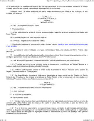 Constituicao-Compilado                                                    http://www.planalto.gov.br/ccivil_03/constituicao/constituicaocompilado.htm


            ao da arrecadação, os montantes de cada um dos tributos arrecadados, os recursos recebidos, os valores de origem
            tributária entregues e a entregar e a expressão numérica dos critérios de rateio.

                 Parágrafo único. Os dados divulgados pela União serão discriminados por Estado e por Município; os dos
            Estados, por Município.

                                                                 CAPÍTULO II
                                                           DAS FINANÇAS PÚBLICAS
                                                                   Seção I
                                                              NORMAS GERAIS

                  Art. 163. Lei complementar disporá sobre:

                  I - finanças públicas;

                 II - dívida pública externa e interna, incluída a das autarquias, fundações e demais entidades controladas pelo
            Poder Público;

                  III - concessão de garantias pelas entidades públicas;

                  IV - emissão e resgate de títulos da dívida pública;

                  V - fiscalização financeira da administração pública direta e indireta; (Redação dada pela Emenda Constitucional
            nº 40, de 2003)

                 VI - operações de câmbio realizadas por órgãos e entidades da União, dos Estados, do Distrito Federal e dos
            Municípios;

                  VII - compatibilização das funções das instituições oficiais de crédito da União, resguardadas as características e
            condições operacionais plenas das voltadas ao desenvolvimento regional.

                  Art. 164. A competência da União para emitir moeda será exercida exclusivamente pelo banco central.

                  § 1º - É vedado ao banco central conceder, direta ou indiretamente, empréstimos ao Tesouro Nacional e a
            qualquer órgão ou entidade que não seja instituição financeira.

                  § 2º - O banco central poderá comprar e vender títulos de emissão do Tesouro Nacional, com o objetivo de
            regular a oferta de moeda ou a taxa de juros.

                    § 3º - As disponibilidades de caixa da União serão depositadas no banco central; as dos Estados, do Distrito
            Federal, dos Municípios e dos órgãos ou entidades do Poder Público e das empresas por ele controladas, em
            instituições financeiras oficiais, ressalvados os casos previstos em lei.

                                                                    Seção II
                                                               DOS ORÇAMENTOS

                  Art. 165. Leis de iniciativa do Poder Executivo estabelecerão:

                  I - o plano plurianual;

                  II - as diretrizes orçamentárias;

                  III - os orçamentos anuais.

                  § 1º - A lei que instituir o plano plurianual estabelecerá, de forma regionalizada, as diretrizes, objetivos e metas da
            administração pública federal para as despesas de capital e outras delas decorrentes e para as relativas aos
            programas de duração continuada.

                   § 2º - A lei de diretrizes orçamentárias compreenderá as metas e prioridades da administração pública federal,
            incluindo as despesas de capital para o exercício financeiro subseqüente, orientará a elaboração da lei orçamentária
            anual, disporá sobre as alterações na legislação tributária e estabelecerá a política de aplicação das agências
            financeiras oficiais de fomento.



81 de 138                                                                                                                          15/02/2013 16:49
 