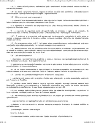 Constituicao-Compilado                                                   http://www.planalto.gov.br/ccivil_03/constituicao/constituicaocompilado.htm


                 § 3º - O Poder Executivo publicará, até trinta dias após o encerramento de cada bimestre, relatório resumido da
            execução orçamentária.

                 § 4º - Os planos e programas nacionais, regionais e setoriais previstos nesta Constituição serão elaborados em
            consonância com o plano plurianual e apreciados pelo Congresso Nacional.

                  § 5º - A lei orçamentária anual compreenderá:

                   I - o orçamento fiscal referente aos Poderes da União, seus fundos, órgãos e entidades da administração direta e
            indireta, inclusive fundações instituídas e mantidas pelo Poder Público;

                  II - o orçamento de investimento das empresas em que a União, direta ou indiretamente, detenha a maioria do
            capital social com direito a voto;

                 III - o orçamento da seguridade social, abrangendo todas as entidades e órgãos a ela vinculados, da
            administração direta ou indireta, bem como os fundos e fundações instituídos e mantidos pelo Poder Público.

                   § 6º - O projeto de lei orçamentária será acompanhado de demonstrativo regionalizado do efeito, sobre as
            receitas e despesas, decorrente de isenções, anistias, remissões, subsídios e benefícios de natureza financeira,
            tributária e creditícia.

                  § 7º - Os orçamentos previstos no § 5º, I e II, deste artigo, compatibilizados com o plano plurianual, terão entre
            suas funções a de reduzir desigualdades inter-regionais, segundo critério populacional.

                  § 8º - A lei orçamentária anual não conterá dispositivo estranho à previsão da receita e à fixação da despesa, não
            se incluindo na proibição a autorização para abertura de créditos suplementares e contratação de operações de crédito,
            ainda que por antecipação de receita, nos termos da lei.

                  § 9º - Cabe à lei complementar:

                   I - dispor sobre o exercício financeiro, a vigência, os prazos, a elaboração e a organização do plano plurianual, da
            lei de diretrizes orçamentárias e da lei orçamentária anual;

                  II - estabelecer normas de gestão financeira e patrimonial da administração direta e indireta bem como condições
            para a instituição e funcionamento de fundos.

                  Art. 166. Os projetos de lei relativos ao plano plurianual, às diretrizes orçamentárias, ao orçamento anual e aos
            créditos adicionais serão apreciados pelas duas Casas do Congresso Nacional, na forma do regimento comum.

                  § 1º - Caberá a uma Comissão mista permanente de Senadores e Deputados:

                  I - examinar e emitir parecer sobre os projetos referidos neste artigo e sobre as contas apresentadas anualmente
            pelo Presidente da República;

                 II - examinar e emitir parecer sobre os planos e programas nacionais, regionais e setoriais previstos nesta
            Constituição e exercer o acompanhamento e a fiscalização orçamentária, sem prejuízo da atuação das demais
            comissões do Congresso Nacional e de suas Casas, criadas de acordo com o art. 58.

                 § 2º - As emendas serão apresentadas na Comissão mista, que sobre elas emitirá parecer, e apreciadas, na
            forma regimental, pelo Plenário das duas Casas do Congresso Nacional.

                 § 3º - As emendas ao projeto de lei do orçamento anual ou aos projetos que o modifiquem somente podem ser
            aprovadas caso:

                  I - sejam compatíveis com o plano plurianual e com a lei de diretrizes orçamentárias;

                  II - indiquem os recursos necessários, admitidos apenas os provenientes de anulação de despesa, excluídas as
            que incidam sobre:

                  a) dotações para pessoal e seus encargos;

                  b) serviço da dívida;

                  c) transferências tributárias constitucionais para Estados, Municípios e Distrito Federal; ou


82 de 138                                                                                                                         15/02/2013 16:49
 