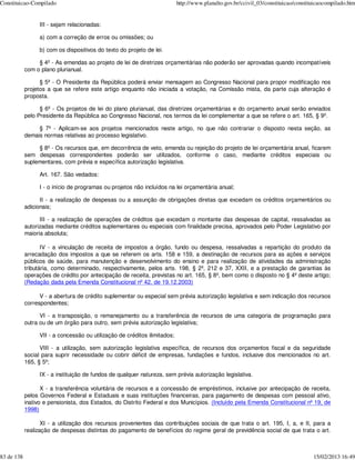 Constituicao-Compilado                                                     http://www.planalto.gov.br/ccivil_03/constituicao/constituicaocompilado.htm


                 III - sejam relacionadas:

                 a) com a correção de erros ou omissões; ou

                 b) com os dispositivos do texto do projeto de lei.

                 § 4º - As emendas ao projeto de lei de diretrizes orçamentárias não poderão ser aprovadas quando incompatíveis
            com o plano plurianual.

                  § 5º - O Presidente da República poderá enviar mensagem ao Congresso Nacional para propor modificação nos
            projetos a que se refere este artigo enquanto não iniciada a votação, na Comissão mista, da parte cuja alteração é
            proposta.

                  § 6º - Os projetos de lei do plano plurianual, das diretrizes orçamentárias e do orçamento anual serão enviados
            pelo Presidente da República ao Congresso Nacional, nos termos da lei complementar a que se refere o art. 165, § 9º.

                 § 7º - Aplicam-se aos projetos mencionados neste artigo, no que não contrariar o disposto nesta seção, as
            demais normas relativas ao processo legislativo.

                 § 8º - Os recursos que, em decorrência de veto, emenda ou rejeição do projeto de lei orçamentária anual, ficarem
            sem despesas correspondentes poderão ser utilizados, conforme o caso, mediante créditos especiais ou
            suplementares, com prévia e específica autorização legislativa.

                 Art. 167. São vedados:

                 I - o início de programas ou projetos não incluídos na lei orçamentária anual;

                  II - a realização de despesas ou a assunção de obrigações diretas que excedam os créditos orçamentários ou
            adicionais;

                  III - a realização de operações de créditos que excedam o montante das despesas de capital, ressalvadas as
            autorizadas mediante créditos suplementares ou especiais com finalidade precisa, aprovados pelo Poder Legislativo por
            maioria absoluta;

                   IV - a vinculação de receita de impostos a órgão, fundo ou despesa, ressalvadas a repartição do produto da
            arrecadação dos impostos a que se referem os arts. 158 e 159, a destinação de recursos para as ações e serviços
            públicos de saúde, para manutenção e desenvolvimento do ensino e para realização de atividades da administração
            tributária, como determinado, respectivamente, pelos arts. 198, § 2º, 212 e 37, XXII, e a prestação de garantias às
            operações de crédito por antecipação de receita, previstas no art. 165, § 8º, bem como o disposto no § 4º deste artigo;
            (Redação dada pela Emenda Constitucional nº 42, de 19.12.2003)

                  V - a abertura de crédito suplementar ou especial sem prévia autorização legislativa e sem indicação dos recursos
            correspondentes;

                  VI - a transposição, o remanejamento ou a transferência de recursos de uma categoria de programação para
            outra ou de um órgão para outro, sem prévia autorização legislativa;

                 VII - a concessão ou utilização de créditos ilimitados;

                  VIII - a utilização, sem autorização legislativa específica, de recursos dos orçamentos fiscal e da seguridade
            social para suprir necessidade ou cobrir déficit de empresas, fundações e fundos, inclusive dos mencionados no art.
            165, § 5º;

                 IX - a instituição de fundos de qualquer natureza, sem prévia autorização legislativa.

                   X - a transferência voluntária de recursos e a concessão de empréstimos, inclusive por antecipação de receita,
            pelos Governos Federal e Estaduais e suas instituições financeiras, para pagamento de despesas com pessoal ativo,
            inativo e pensionista, dos Estados, do Distrito Federal e dos Municípios. (Incluído pela Emenda Constitucional nº 19, de
            1998)

                   XI - a utilização dos recursos provenientes das contribuições sociais de que trata o art. 195, I, a, e II, para a
            realização de despesas distintas do pagamento de benefícios do regime geral de previdência social de que trata o art.



83 de 138                                                                                                                           15/02/2013 16:49
 