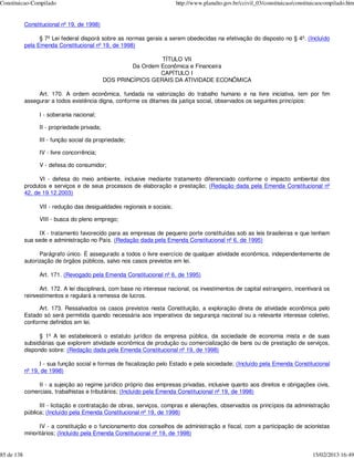 Constituicao-Compilado                                                   http://www.planalto.gov.br/ccivil_03/constituicao/constituicaocompilado.htm


            Constitucional nº 19, de 1998)

                  § 7º Lei federal disporá sobre as normas gerais a serem obedecidas na efetivação do disposto no § 4º. (Incluído
            pela Emenda Constitucional nº 19, de 1998)

                                                                TÍTULO VII
                                                       Da Ordem Econômica e Financeira
                                                                CAPÍTULO I
                                              DOS PRINCÍPIOS GERAIS DA ATIVIDADE ECONÔMICA

                 Art. 170. A ordem econômica, fundada na valorização do trabalho humano e na livre iniciativa, tem por fim
            assegurar a todos existência digna, conforme os ditames da justiça social, observados os seguintes princípios:

                  I - soberania nacional;

                  II - propriedade privada;

                  III - função social da propriedade;

                  IV - livre concorrência;

                  V - defesa do consumidor;

                  VI - defesa do meio ambiente, inclusive mediante tratamento diferenciado conforme o impacto ambiental dos
            produtos e serviços e de seus processos de elaboração e prestação; (Redação dada pela Emenda Constitucional nº
            42, de 19.12.2003)

                  VII - redução das desigualdades regionais e sociais;

                  VIII - busca do pleno emprego;

                  IX - tratamento favorecido para as empresas de pequeno porte constituídas sob as leis brasileiras e que tenham
            sua sede e administração no País. (Redação dada pela Emenda Constitucional nº 6, de 1995)

                  Parágrafo único. É assegurado a todos o livre exercício de qualquer atividade econômica, independentemente de
            autorização de órgãos públicos, salvo nos casos previstos em lei.

                  Art. 171. (Revogado pela Emenda Constitucional nº 6, de 1995)

                  Art. 172. A lei disciplinará, com base no interesse nacional, os investimentos de capital estrangeiro, incentivará os
            reinvestimentos e regulará a remessa de lucros.

                  Art. 173. Ressalvados os casos previstos nesta Constituição, a exploração direta de atividade econômica pelo
            Estado só será permitida quando necessária aos imperativos da segurança nacional ou a relevante interesse coletivo,
            conforme definidos em lei.

                  § 1º A lei estabelecerá o estatuto jurídico da empresa pública, da sociedade de economia mista e de suas
            subsidiárias que explorem atividade econômica de produção ou comercialização de bens ou de prestação de serviços,
            dispondo sobre: (Redação dada pela Emenda Constitucional nº 19, de 1998)

                  I - sua função social e formas de fiscalização pelo Estado e pela sociedade; (Incluído pela Emenda Constitucional
            nº 19, de 1998)

                 II - a sujeição ao regime jurídico próprio das empresas privadas, inclusive quanto aos direitos e obrigações civis,
            comerciais, trabalhistas e tributários; (Incluído pela Emenda Constitucional nº 19, de 1998)

                  III - licitação e contratação de obras, serviços, compras e alienações, observados os princípios da administração
            pública; (Incluído pela Emenda Constitucional nº 19, de 1998)

                  IV - a constituição e o funcionamento dos conselhos de administração e fiscal, com a participação de acionistas
            minoritários; (Incluído pela Emenda Constitucional nº 19, de 1998)


85 de 138                                                                                                                         15/02/2013 16:49
 