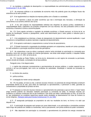 Constituicao-Compilado                                                 http://www.planalto.gov.br/ccivil_03/constituicao/constituicaocompilado.htm


                 V - os mandatos, a avaliação de desempenho e a responsabilidade dos administradores.(Incluído pela Emenda
            Constitucional nº 19, de 1998)

                  § 2º - As empresas públicas e as sociedades de economia mista não poderão gozar de privilégios fiscais não
            extensivos às do setor privado.

                 § 3º - A lei regulamentará as relações da empresa pública com o Estado e a sociedade.

                 § 4º - A lei reprimirá o abuso do poder econômico que vise à dominação dos mercados, à eliminação da
            concorrência e ao aumento arbitrário dos lucros.

                 § 5º - A lei, sem prejuízo da responsabilidade individual dos dirigentes da pessoa jurídica, estabelecerá a
            responsabilidade desta, sujeitando-a às punições compatíveis com sua natureza, nos atos praticados contra a ordem
            econômica e financeira e contra a economia popular.

                  Art. 174. Como agente normativo e regulador da atividade econômica, o Estado exercerá, na forma da lei, as
            funções de fiscalização, incentivo e planejamento, sendo este determinante para o setor público e indicativo para o
            setor privado.

                  § 1º - A lei estabelecerá as diretrizes e bases do planejamento do desenvolvimento nacional equilibrado, o qual
            incorporará e compatibilizará os planos nacionais e regionais de desenvolvimento.

                 § 2º - A lei apoiará e estimulará o cooperativismo e outras formas de associativismo.

                 § 3º - O Estado favorecerá a organização da atividade garimpeira em cooperativas, levando em conta a proteção
            do meio ambiente e a promoção econômico-social dos garimpeiros.

                 § 4º - As cooperativas a que se refere o parágrafo anterior terão prioridade na autorização ou concessão para
            pesquisa e lavra dos recursos e jazidas de minerais garimpáveis, nas áreas onde estejam atuando, e naquelas fixadas
            de acordo com o art. 21, XXV, na forma da lei.

                 Art. 175. Incumbe ao Poder Público, na forma da lei, diretamente ou sob regime de concessão ou permissão,
            sempre através de licitação, a prestação de serviços públicos.

                 Parágrafo único. A lei disporá sobre:

                  I - o regime das empresas concessionárias e permissionárias de serviços públicos, o caráter especial de seu
            contrato e de sua prorrogação, bem como as condições de caducidade, fiscalização e rescisão da concessão ou
            permissão;

                 II - os direitos dos usuários;

                 III - política tarifária;

                 IV - a obrigação de manter serviço adequado.

                  Art. 176. As jazidas, em lavra ou não, e demais recursos minerais e os potenciais de energia hidráulica constituem
            propriedade distinta da do solo, para efeito de exploração ou aproveitamento, e pertencem à União, garantida ao
            concessionário a propriedade do produto da lavra.

                   § 1º A pesquisa e a lavra de recursos minerais e o aproveitamento dos potenciais a que se refere o "caput" deste
            artigo somente poderão ser efetuados mediante autorização ou concessão da União, no interesse nacional, por
            brasileiros ou empresa constituída sob as leis brasileiras e que tenha sua sede e administração no País, na forma da
            lei, que estabelecerá as condições específicas quando essas atividades se desenvolverem em faixa de fronteira ou
            terras indígenas. (Redação dada pela Emenda Constitucional nº 6, de 1995)

                  § 2º - É assegurada participação ao proprietário do solo nos resultados da lavra, na forma e no valor que
            dispuser a lei.

                  § 3º - A autorização de pesquisa será sempre por prazo determinado, e as autorizações e concessões previstas
            neste artigo não poderão ser cedidas ou transferidas, total ou parcialmente, sem prévia anuência do poder concedente.

                 § 4º - Não dependerá de autorização ou concessão o aproveitamento do potencial de energia renovável de


86 de 138                                                                                                                       15/02/2013 16:49
 