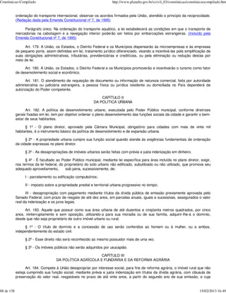 Constituicao-Compilado                                                  http://www.planalto.gov.br/ccivil_03/constituicao/constituicaocompilado.htm


            ordenação do transporte internacional, observar os acordos firmados pela União, atendido o princípio da reciprocidade.
            (Redação dada pela Emenda Constitucional nº 7, de 1995)

                 Parágrafo único. Na ordenação do transporte aquático, a lei estabelecerá as condições em que o transporte de
            mercadorias na cabotagem e a navegação interior poderão ser feitos por embarcações estrangeiras. (Incluído pela
            Emenda Constitucional nº 7, de 1995)

                 Art. 179. A União, os Estados, o Distrito Federal e os Municípios dispensarão às microempresas e às empresas
            de pequeno porte, assim definidas em lei, tratamento jurídico diferenciado, visando a incentivá-las pela simplificação de
            suas obrigações administrativas, tributárias, previdenciárias e creditícias, ou pela eliminação ou redução destas por
            meio de lei.

                 Art. 180. A União, os Estados, o Distrito Federal e os Municípios promoverão e incentivarão o turismo como fator
            de desenvolvimento social e econômico.

                  Art. 181. O atendimento de requisição de documento ou informação de natureza comercial, feita por autoridade
            administrativa ou judiciária estrangeira, a pessoa física ou jurídica residente ou domiciliada no País dependerá de
            autorização do Poder competente.

                                                                CAPÍTULO II
                                                            DA POLÍTICA URBANA

                  Art. 182. A política de desenvolvimento urbano, executada pelo Poder Público municipal, conforme diretrizes
            gerais fixadas em lei, tem por objetivo ordenar o pleno desenvolvimento das funções sociais da cidade e garantir o bem-
            estar de seus habitantes.

                  § 1º - O plano diretor, aprovado pela Câmara Municipal, obrigatório para cidades com mais de vinte mil
            habitantes, é o instrumento básico da política de desenvolvimento e de expansão urbana.

                  § 2º - A propriedade urbana cumpre sua função social quando atende às exigências fundamentais de ordenação
            da cidade expressas no plano diretor.

                  § 3º - As desapropriações de imóveis urbanos serão feitas com prévia e justa indenização em dinheiro.

                  § 4º - É facultado ao Poder Público municipal, mediante lei específica para área incluída no plano diretor, exigir,
            nos termos da lei federal, do proprietário do solo urbano não edificado, subutilizado ou não utilizado, que promova seu
            adequado aproveitamento,      sob pena, sucessivamente, de:

                  I - parcelamento ou edificação compulsórios;

                  II - imposto sobre a propriedade predial e territorial urbana progressivo no tempo;

                  III - desapropriação com pagamento mediante títulos da dívida pública de emissão previamente aprovada pelo
            Senado Federal, com prazo de resgate de até dez anos, em parcelas anuais, iguais e sucessivas, assegurados o valor
            real da indenização e os juros legais.

                 Art. 183. Aquele que possuir como sua área urbana de até duzentos e cinqüenta metros quadrados, por cinco
            anos, ininterruptamente e sem oposição, utilizando-a para sua moradia ou de sua família, adquirir-lhe-á o domínio,
            desde que não seja proprietário de outro imóvel urbano ou rural.

                  § 1º - O título de domínio e a concessão de uso serão conferidos ao homem ou à mulher, ou a ambos,
            independentemente do estado civil.

                  § 2º - Esse direito não será reconhecido ao mesmo possuidor mais de uma vez.

                  § 3º - Os imóveis públicos não serão adquiridos por usucapião.

                                                           CAPÍTULO III
                                     DA POLÍTICA AGRÍCOLA E FUNDIÁRIA E DA REFORMA AGRÁRIA

                  Art. 184. Compete à União desapropriar por interesse social, para fins de reforma agrária, o imóvel rural que não
            esteja cumprindo sua função social, mediante prévia e justa indenização em títulos da dívida agrária, com cláusula de
            preservação do valor real, resgatáveis no prazo de até vinte anos, a partir do segundo ano de sua emissão, e cuja


88 de 138                                                                                                                        15/02/2013 16:49
 