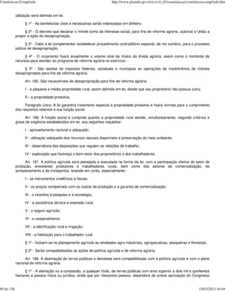 Constituicao-Compilado                                                  http://www.planalto.gov.br/ccivil_03/constituicao/constituicaocompilado.htm


            utilização será definida em lei.

                  § 1º - As benfeitorias úteis e necessárias serão indenizadas em dinheiro.

                 § 2º - O decreto que declarar o imóvel como de interesse social, para fins de reforma agrária, autoriza a União a
            propor a ação de desapropriação.

                   § 3º - Cabe à lei complementar estabelecer procedimento contraditório especial, de rito sumário, para o processo
            judicial de desapropriação.

                  § 4º - O orçamento fixará anualmente o volume total de títulos da dívida agrária, assim como o montante de
            recursos para atender ao programa de reforma agrária no exercício.

                 § 5º - São isentas de impostos federais, estaduais e municipais as operações de transferência de imóveis
            desapropriados para fins de reforma agrária.

                  Art. 185. São insuscetíveis de desapropriação para fins de reforma agrária:

                  I - a pequena e média propriedade rural, assim definida em lei, desde que seu proprietário não possua outra;

                  II - a propriedade produtiva.

                  Parágrafo único. A lei garantirá tratamento especial à propriedade produtiva e fixará normas para o cumprimento
            dos requisitos relativos a sua função social.

                  Art. 186. A função social é cumprida quando a propriedade rural atende, simultaneamente, segundo critérios e
            graus de exigência estabelecidos em lei, aos seguintes requisitos:

                  I - aproveitamento racional e adequado;

                  II - utilização adequada dos recursos naturais disponíveis e preservação do meio ambiente;

                  III - observância das disposições que regulam as relações de trabalho;

                  IV - exploração que favoreça o bem-estar dos proprietários e dos trabalhadores.

                 Art. 187. A política agrícola será planejada e executada na forma da lei, com a participação efetiva do setor de
            produção, envolvendo produtores e trabalhadores rurais, bem como dos setores de comercialização, de
            armazenamento e de transportes, levando em conta, especialmente:

                  I - os instrumentos creditícios e fiscais;

                  II - os preços compatíveis com os custos de produção e a garantia de comercialização;

                  III - o incentivo à pesquisa e à tecnologia;

                  IV - a assistência técnica e extensão rural;

                  V - o seguro agrícola;

                  VI - o cooperativismo;

                  VII - a eletrificação rural e irrigação;

                  VIII - a habitação para o trabalhador rural.

                  § 1º - Incluem-se no planejamento agrícola as atividades agro-industriais, agropecuárias, pesqueiras e florestais.

                  § 2º - Serão compatibilizadas as ações de política agrícola e de reforma agrária.

                  Art. 188. A destinação de terras públicas e devolutas será compatibilizada com a política agrícola e com o plano
            nacional de reforma agrária.

                  § 1º - A alienação ou a concessão, a qualquer título, de terras públicas com área superior a dois mil e quinhentos
            hectares a pessoa física ou jurídica, ainda que por interposta pessoa, dependerá de prévia aprovação do Congresso


89 de 138                                                                                                                        15/02/2013 16:49
 