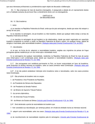 Constituicao-Compilado                                                    http://www.planalto.gov.br/ccivil_03/constituicao/constituicaocompilado.htm


           que seus interesses profissionais ou previdenciários sejam objeto de discussão e deliberação.

                 Art. 11. Nas empresas de mais de duzentos empregados, é assegurada a eleição de um representante destes
           com a finalidade exclusiva de promover-lhes o entendimento direto com os empregadores.

                                                                  CAPÍTULO III
                                                               DA NACIONALIDADE

                   Art. 12. São brasileiros:

                   I - natos:

                 a) os nascidos na República Federativa do Brasil, ainda que de pais estrangeiros, desde que estes não estejam a
           serviço de seu país;

                b) os nascidos no estrangeiro, de pai brasileiro ou mãe brasileira, desde que qualquer deles esteja a serviço da
           República Federativa do Brasil;

                  c) os nascidos no estrangeiro de pai brasileiro ou de mãebrasileira, desde que sejam registrados em repartição
           brasileira competente ou venham a residir na República Federativa do Brasil e optem, em qualquer tempo, depois de
           atingida a maioridade, pela nacionalidade brasileira; (Redação dada pela Emenda Constitucional nº 54, de 2007)

                   II - naturalizados:

                 a) os que, na forma da lei, adquiram a nacionalidade brasileira, exigidas aos originários de países de língua
           portuguesa apenas residência por um ano ininterrupto e idoneidade moral;

                b) os estrangeiros de qualquer nacionalidade, residentes na República Federativa do Brasil há mais de quinze
           anos ininterruptos e sem condenação penal, desde que requeiram a nacionalidade brasileira. (Redação dada pela
           Emenda Constitucional de Revisão nº 3, de 1994)

                § 1º Aos portugueses com residência permanente no País, se houver reciprocidade em favor de brasileiros,
           serão atribuídos os direitos inerentes ao brasileiro, salvo os casos previstos nesta Constituição. (Redação dada pela
           Emenda Constitucional de Revisão nº 3, de 1994)

                 § 2º - A lei não poderá estabelecer distinção entre brasileiros natos e naturalizados, salvo nos casos previstos
           nesta Constituição.

                   § 3º - São privativos de brasileiro nato os cargos:

                   I - de Presidente e Vice-Presidente da República;

                   II - de Presidente da Câmara dos Deputados;

                   III - de Presidente do Senado Federal;

                   IV - de Ministro do Supremo Tribunal Federal;

                   V - da carreira diplomática;

                   VI - de oficial das Forças Armadas.

                   VII - de Ministro de Estado da Defesa (Incluído pela Emenda Constitucional nº 23, de 1999)

                   § 4º - Será declarada a perda da nacionalidade do brasileiro que:

                   I - tiver cancelada sua naturalização, por sentença judicial, em virtude de atividade nociva ao interesse nacional;

                   II - adquirir outra nacionalidade, salvo nos casos: (Redação dada pela Emenda Constitucional de Revisão nº 3, de
           1994)

                   a) de reconhecimento de nacionalidade originária pela lei estrangeira; (Incluído pela Emenda Constitucional de


9 de 138                                                                                                                           15/02/2013 16:49
 