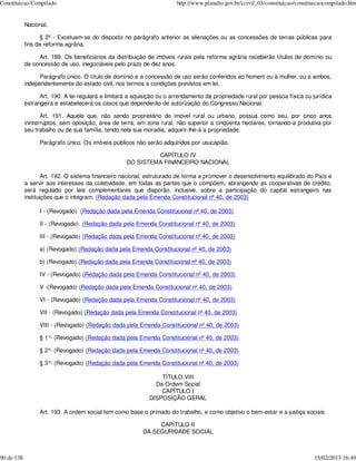 Constituicao-Compilado                                                  http://www.planalto.gov.br/ccivil_03/constituicao/constituicaocompilado.htm


            Nacional.

                  § 2º - Excetuam-se do disposto no parágrafo anterior as alienações ou as concessões de terras públicas para
            fins de reforma agrária.

                 Art. 189. Os beneficiários da distribuição de imóveis rurais pela reforma agrária receberão títulos de domínio ou
            de concessão de uso, inegociáveis pelo prazo de dez anos.

                  Parágrafo único. O título de domínio e a concessão de uso serão conferidos ao homem ou à mulher, ou a ambos,
            independentemente do estado civil, nos termos e condições previstos em lei.

                  Art. 190. A lei regulará e limitará a aquisição ou o arrendamento de propriedade rural por pessoa física ou jurídica
            estrangeira e estabelecerá os casos que dependerão de autorização do Congresso Nacional.

                   Art. 191. Aquele que, não sendo proprietário de imóvel rural ou urbano, possua como seu, por cinco anos
            ininterruptos, sem oposição, área de terra, em zona rural, não superior a cinqüenta hectares, tornando-a produtiva por
            seu trabalho ou de sua família, tendo nela sua moradia, adquirir-lhe-á a propriedade.

                  Parágrafo único. Os imóveis públicos não serão adquiridos por usucapião.

                                                             CAPÍTULO IV
                                                    DO SISTEMA FINANCEIRO NACIONAL

                    Art. 192. O sistema financeiro nacional, estruturado de forma a promover o desenvolvimento equilibrado do País e
            a servir aos interesses da coletividade, em todas as partes que o compõem, abrangendo as cooperativas de crédito,
            será regulado por leis complementares que disporão, inclusive, sobre a participação do capital estrangeiro nas
            instituições que o integram. (Redação dada pela Emenda Constitucional nº 40, de 2003)

                  I - (Revogado). (Redação dada pela Emenda Constitucional nº 40, de 2003)

                  II - (Revogado). (Redação dada pela Emenda Constitucional nº 40, de 2003)

                  III - (Revogado) (Redação dada pela Emenda Constitucional nº 40, de 2003)

                  a) (Revogado) (Redação dada pela Emenda Constitucional nº 40, de 2003)

                  b) (Revogado) (Redação dada pela Emenda Constitucional nº 40, de 2003)

                  IV - (Revogado) (Redação dada pela Emenda Constitucional nº 40, de 2003)

                  V -(Revogado) (Redação dada pela Emenda Constitucional nº 40, de 2003)

                  VI - (Revogado) (Redação dada pela Emenda Constitucional nº 40, de 2003)

                  VII - (Revogado) (Redação dada pela Emenda Constitucional nº 40, de 2003)

                  VIII - (Revogado) (Redação dada pela Emenda Constitucional nº 40, de 2003)

                  § 1°- (Revogado) (Redação dada pela Emenda Constitucional nº 40, de 2003)

                  § 2°- (Revogado) (Redação dada pela Emenda Constitucional nº 40, de 2003)

                  § 3°- (Revogado) (Redação dada pela Emenda Constitucional nº 40, de 2003)

                                                                 TÍTULO VIII
                                                               Da Ordem Social
                                                                 CAPÍTULO I
                                                             DISPOSIÇÃO GERAL

                  Art. 193. A ordem social tem como base o primado do trabalho, e como objetivo o bem-estar e a justiça sociais.

                                                                CAPÍTULO II
                                                           DA SEGURIDADE SOCIAL



90 de 138                                                                                                                        15/02/2013 16:49
 