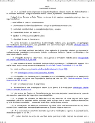 Constituicao-Compilado                                                   http://www.planalto.gov.br/ccivil_03/constituicao/constituicaocompilado.htm


                                                                   Seção I
                                                             DISPOSIÇÕES GERAIS

                 Art. 194. A seguridade social compreende um conjunto integrado de ações de iniciativa dos Poderes Públicos e
            da sociedade, destinadas a assegurar os direitos relativos à saúde, à previdência e à assistência social.

                  Parágrafo único. Compete ao Poder Público, nos termos da lei, organizar a seguridade social, com base nos
            seguintes objetivos:

                 I - universalidade da cobertura e do atendimento;

                 II - uniformidade e equivalência dos benefícios e serviços às populações urbanas e rurais;

                 III - seletividade e distributividade na prestação dos benefícios e serviços;

                 IV - irredutibilidade do valor dos benefícios;

                 V - eqüidade na forma de participação no custeio;

                 VI - diversidade da base de financiamento;

                  VII - caráter democrático e descentralizado da administração, mediante gestão quadripartite, com participação
            dos trabalhadores, dos empregadores, dos aposentados e do Governo nos órgãos colegiados. (Redação dada pela
            Emenda Constitucional nº 20, de 1998)

                  Art. 195. A seguridade social será financiada por toda a sociedade, de forma direta e indireta, nos termos da lei,
            mediante recursos provenientes dos orçamentos da União, dos Estados, do Distrito Federal e dos Municípios, e das
            seguintes contribuições sociais:

                  I - do empregador, da empresa e da entidade a ela equiparada na forma da lei, incidentes sobre: (Redação dada
            pela Emenda Constitucional nº 20, de 1998)

                  a) a folha de salários e demais rendimentos do trabalho pagos ou creditados, a qualquer título, à pessoa física
            que lhe preste serviço, mesmo sem vínculo empregatício; (Incluído pela Emenda Constitucional nº 20, de 1998)

                 b) a receita ou o faturamento; (Incluído pela Emenda Constitucional nº 20, de 1998)

                 c) o lucro; (Incluído pela Emenda Constitucional nº 20, de 1998)

                 II - do trabalhador e dos demais segurados da previdência social, não incidindo contribuição sobre aposentadoria
            e pensão concedidas pelo regime geral de previdência social de que trata o art. 201; (Redação dada pela Emenda
            Constitucional nº 20, de 1998)

                 III - sobre a receita de concursos de prognósticos.

                 IV - do importador de bens ou serviços do exterior, ou de quem a lei a ele equiparar. (Incluído pela Emenda
            Constitucional nº 42, de 19.12.2003)

                  § 1º - As receitas dos Estados, do Distrito Federal e dos Municípios destinadas à seguridade social constarão
            dos respectivos orçamentos, não integrando o orçamento da União.

                   § 2º - A proposta de orçamento da seguridade social será elaborada de forma integrada pelos órgãos
            responsáveis pela saúde, previdência social e assistência social, tendo em vista as metas e prioridades estabelecidas
            na lei de diretrizes orçamentárias, assegurada a cada área a gestão de seus recursos.

                  § 3º - A pessoa jurídica em débito com o sistema da seguridade social, como estabelecido em lei, não poderá
            contratar com o Poder Público nem dele receber benefícios ou incentivos fiscais ou creditícios.

                 § 4º - A lei poderá instituir outras fontes destinadas a garantir a manutenção ou expansão da seguridade social,
            obedecido o disposto no art. 154, I.

                 § 5º - Nenhum benefício ou serviço da seguridade social poderá ser criado, majorado ou estendido sem a


91 de 138                                                                                                                         15/02/2013 16:49
 