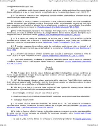 Constituicao-Compilado                                                  http://www.planalto.gov.br/ccivil_03/constituicao/constituicaocompilado.htm


            correspondente fonte de custeio total.

                  § 6º - As contribuições sociais de que trata este artigo só poderão ser exigidas após decorridos noventa dias da
            data da publicação da lei que as houver instituído ou modificado, não se lhes aplicando o disposto no art. 150, III, "b".

                 § 7º - São isentas de contribuição para a seguridade social as entidades beneficentes de assistência social que
            atendam às exigências estabelecidas em lei.

                  § 8º O produtor, o parceiro, o meeiro e o arrendatário rurais e o pescador artesanal, bem como os respectivos
            cônjuges, que exerçam suas atividades em regime de economia familiar, sem empregados permanentes, contribuirão
            para a seguridade social mediante a aplicação de uma alíquota sobre o resultado da comercialização da produção e
            farão jus aos benefícios nos termos da lei. (Redação dada pela Emenda Constitucional nº 20, de 1998)

                  § 9º As contribuições sociais previstas no inciso I do caput deste artigo poderão ter alíquotas ou bases de cálculo
            diferenciadas, em razão da atividade econômica, da utilização intensiva de mão-deobra, do porte da empresa ou da
            condição estrutural do mercado de trabalho. (Redação dada pela Emenda Constitucional nº 47, de 2005)

                  § 10. A lei definirá os critérios de transferência de recursos para o sistema único de saúde e ações de
            assistência social da União para os Estados, o Distrito Federal e os Municípios, e dos Estados para os Municípios,
            observada a respectiva contrapartida de recursos. (Incluído pela Emenda Constitucional nº 20, de 1998)

                  § 11. É vedada a concessão de remissão ou anistia das contribuições sociais de que tratam os incisos I, a, e II
            deste artigo, para débitos em montante superior ao fixado em lei complementar. (Incluído pela Emenda Constitucional nº
            20, de 1998)

                  § 12. A lei definirá os setores de atividade econômica para os quais as contribuições incidentes na forma dos
            incisos I, b; e IV do caput, serão não-cumulativas. (Incluído pela Emenda Constitucional nº 42, de 19.12.2003)

                  § 13. Aplica-se o disposto no § 12 inclusive na hipótese de substituição gradual, total ou parcial, da contribuição
            incidente na forma do inciso I, a, pela incidente sobre a receita ou o faturamento. (Incluído pela Emenda Constitucional
            nº 42, de 19.12.2003)

                                                                    Seção II
                                                                   DA SAÚDE

                  Art. 196. A saúde é direito de todos e dever do Estado, garantido mediante políticas sociais e econômicas que
            visem à redução do risco de doença e de outros agravos e ao acesso universal e igualitário às ações e serviços para
            sua promoção, proteção e recuperação.

                   Art. 197. São de relevância pública as ações e serviços de saúde, cabendo ao Poder Público dispor, nos termos
            da lei, sobre sua regulamentação, fiscalização e controle, devendo sua execução ser feita diretamente ou através de
            terceiros e, também, por pessoa física ou jurídica de direito privado.

                  Art. 198. As ações e serviços públicos de saúde integram uma rede regionalizada e hierarquizada e constituem
            um sistema único, organizado de acordo com as seguintes diretrizes:

                  I - descentralização, com direção única em cada esfera de governo;

                  II - atendimento integral, com prioridade para as atividades preventivas, sem prejuízo dos serviços assistenciais;

                  III - participação da comunidade.

                  § 1º. O sistema único de saúde será financiado, nos termos do art. 195, com recursos do orçamento da
            seguridade social, da União, dos Estados, do Distrito Federal e dos Municípios, além de outras fontes. (Parágrafo único
            renumerado para § 1º pela Emenda Constitucional nº 29, de 2000)

                 § 2º A União, os Estados, o Distrito Federal e os Municípios aplicarão, anualmente, em ações e serviços públicos
            de saúde recursos mínimos derivados da aplicação de percentuais calculados sobre: (Incluído pela Emenda
            Constitucional nº 29, de 2000)

                  I – no caso da União, na forma definida nos termos da lei complementar prevista no § 3º; (Incluído pela Emenda


92 de 138                                                                                                                        15/02/2013 16:49
 