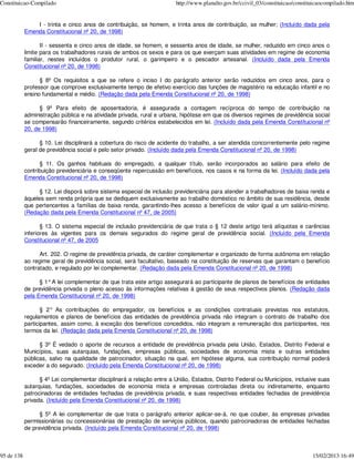 Constituicao-Compilado                                                  http://www.planalto.gov.br/ccivil_03/constituicao/constituicaocompilado.htm


                I - trinta e cinco anos de contribuição, se homem, e trinta anos de contribuição, se mulher; (Incluído dada pela
            Emenda Constitucional nº 20, de 1998)

                   II - sessenta e cinco anos de idade, se homem, e sessenta anos de idade, se mulher, reduzido em cinco anos o
            limite para os trabalhadores rurais de ambos os sexos e para os que exerçam suas atividades em regime de economia
            familiar, nestes incluídos o produtor rural, o garimpeiro e o pescador artesanal. (Incluído dada pela Emenda
            Constitucional nº 20, de 1998)

                  § 8º Os requisitos a que se refere o inciso I do parágrafo anterior serão reduzidos em cinco anos, para o
            professor que comprove exclusivamente tempo de efetivo exercício das funções de magistério na educação infantil e no
            ensino fundamental e médio. (Redação dada pela Emenda Constitucional nº 20, de 1998)

                  § 9º Para efeito de aposentadoria, é assegurada a contagem recíproca do tempo de contribuição na
            administração pública e na atividade privada, rural e urbana, hipótese em que os diversos regimes de previdência social
            se compensarão financeiramente, segundo critérios estabelecidos em lei. (Incluído dada pela Emenda Constitucional nº
            20, de 1998)

                  § 10. Lei disciplinará a cobertura do risco de acidente do trabalho, a ser atendida concorrentemente pelo regime
            geral de previdência social e pelo setor privado. (Incluído dada pela Emenda Constitucional nº 20, de 1998)

                  § 11. Os ganhos habituais do empregado, a qualquer título, serão incorporados ao salário para efeito de
            contribuição previdenciária e conseqüente repercussão em benefícios, nos casos e na forma da lei. (Incluído dada pela
            Emenda Constitucional nº 20, de 1998)

                  § 12. Lei disporá sobre sistema especial de inclusão previdenciária para atender a trabalhadores de baixa renda e
            àqueles sem renda própria que se dediquem exclusivamente ao trabalho doméstico no âmbito de sua residência, desde
            que pertencentes a famílias de baixa renda, garantindo-lhes acesso a benefícios de valor igual a um salário-mínimo.
            (Redação dada pela Emenda Constitucional nº 47, de 2005)

                   § 13. O sistema especial de inclusão previdenciária de que trata o § 12 deste artigo terá alíquotas e carências
            inferiores às vigentes para os demais segurados do regime geral de previdência social. (Incluído pela Emenda
            Constitucional nº 47, de 2005

                  Art. 202. O regime de previdência privada, de caráter complementar e organizado de forma autônoma em relação
            ao regime geral de previdência social, será facultativo, baseado na constituição de reservas que garantam o benefício
            contratado, e regulado por lei complementar. (Redação dada pela Emenda Constitucional nº 20, de 1998)

                  § 1° A lei complementar de que trata este artigo assegurará ao participante de planos de benefícios de entidades
            de previdência privada o pleno acesso às informações relativas à gestão de seus respectivos planos. (Redação dada
            pela Emenda Constitucional nº 20, de 1998)

                   § 2° As contribuições do empregador, os benefícios e as condições contratuais previstas nos estatutos,
            regulamentos e planos de benefícios das entidades de previdência privada não integram o contrato de trabalho dos
            participantes, assim como, à exceção dos benefícios concedidos, não integram a remuneração dos participantes, nos
            termos da lei. (Redação dada pela Emenda Constitucional nº 20, de 1998)

                  § 3º É vedado o aporte de recursos a entidade de previdência privada pela União, Estados, Distrito Federal e
            Municípios, suas autarquias, fundações, empresas públicas, sociedades de economia mista e outras entidades
            públicas, salvo na qualidade de patrocinador, situação na qual, em hipótese alguma, sua contribuição normal poderá
            exceder a do segurado. (Incluído pela Emenda Constitucional nº 20, de 1998)

                  § 4º Lei complementar disciplinará a relação entre a União, Estados, Distrito Federal ou Municípios, inclusive suas
            autarquias, fundações, sociedades de economia mista e empresas controladas direta ou indiretamente, enquanto
            patrocinadoras de entidades fechadas de previdência privada, e suas respectivas entidades fechadas de previdência
            privada. (Incluído pela Emenda Constitucional nº 20, de 1998)

                  § 5º A lei complementar de que trata o parágrafo anterior aplicar-se-á, no que couber, às empresas privadas
            permissionárias ou concessionárias de prestação de serviços públicos, quando patrocinadoras de entidades fechadas
            de previdência privada. (Incluído pela Emenda Constitucional nº 20, de 1998)



95 de 138                                                                                                                        15/02/2013 16:49
 