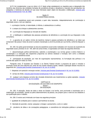Constituicao-Compilado                                                  http://www.planalto.gov.br/ccivil_03/constituicao/constituicaocompilado.htm


                  § 6º A lei complementar a que se refere o § 4° deste artigo estabelecerá os requisitos para a designação dos
            membros das diretorias das entidades fechadas de previdência privada e disciplinará a inserção dos participantes nos
            colegiados e instâncias de decisão em que seus interesses sejam objeto de discussão e deliberação. (Incluído pela
            Emenda Constitucional nº 20, de 1998)

                                                                 Seção IV
                                                          DA ASSISTÊNCIA SOCIAL

                  Art. 203. A assistência social será prestada a quem dela necessitar, independentemente de contribuição à
            seguridade social, e tem por objetivos:

                 I - a proteção à família, à maternidade, à infância, à adolescência e à velhice;

                 II - o amparo às crianças e adolescentes carentes;

                 III - a promoção da integração ao mercado de trabalho;

                 IV - a habilitação e reabilitação das pessoas portadoras de deficiência e a promoção de sua integração à vida
            comunitária;

                 V - a garantia de um salário mínimo de benefício mensal à pessoa portadora de deficiência e ao idoso que
            comprovem não possuir meios de prover à própria manutenção ou de tê-la provida por sua família, conforme dispuser a
            lei.

                  Art. 204. As ações governamentais na área da assistência social serão realizadas com recursos do orçamento da
            seguridade social, previstos no art. 195, além de outras fontes, e organizadas com base nas seguintes diretrizes:

                  I - descentralização político-administrativa, cabendo a coordenação e as normas gerais à esfera federal e a
            coordenação e a execução dos respectivos programas às esferas estadual e municipal, bem como a entidades
            beneficentes e de assistência social;

                  II - participação da população, por meio de organizações representativas, na formulação das políticas e no
            controle das ações em todos os níveis.

                 Parágrafo único. É facultado aos Estados e ao Distrito Federal vincular a programa de apoio à inclusão e
            promoção social até cinco décimos por cento de sua receita tributária líquida, vedada a aplicação desses recursos no
            pagamento de: (Incluído pela Emenda Constitucional nº 42, de 19.12.2003)

                 I - despesas com pessoal e encargos sociais; (Incluído pela Emenda Constitucional nº 42, de 19.12.2003)

                 II - serviço da dívida; (Incluído pela Emenda Constitucional nº 42, de 19.12.2003)

                  III - qualquer outra despesa corrente não vinculada diretamente aos investimentos ou ações apoiados. (Incluído
            pela Emenda Constitucional nº 42, de 19.12.2003)

                                                            CAPÍTULO III
                                              DA EDUCAÇÃO, DA CULTURA E DO DESPORTO
                                                              Seção I
                                                           DA EDUCAÇÃO

                  Art. 205. A educação, direito de todos e dever do Estado e da família, será promovida e incentivada com a
            colaboração da sociedade, visando ao pleno desenvolvimento da pessoa, seu preparo para o exercício da cidadania e
            sua qualificação para o trabalho.

                 Art. 206. O ensino será ministrado com base nos seguintes princípios:

                 I - igualdade de condições para o acesso e permanência na escola;

                 II - liberdade de aprender, ensinar, pesquisar e divulgar o pensamento, a arte e o saber;

                  III - pluralismo de idéias e de concepções pedagógicas, e coexistência de instituições públicas e privadas de
            ensino;




96 de 138                                                                                                                        15/02/2013 16:49
 